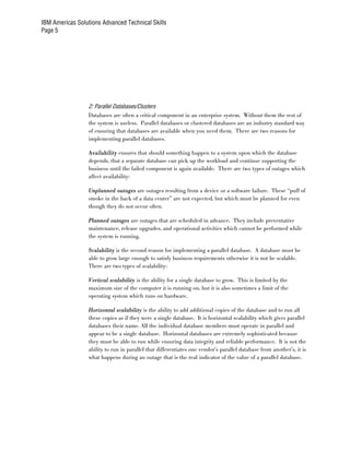 IBM Americas Solutions Advanced Technical Skills
Page 5




                  2: Parallel Databases/Clusters
                  Databases are often a critical component in an enterprise system. Without them the rest of
                  the system is useless. Parallel databases or clustered databases are an industry standard way
                  of ensuring that databases are available when you need them. There are two reasons for
                  implementing parallel databases.

                  Availability ensures that should something happen to a system upon which the database
                  depends, that a separate database can pick up the workload and continue supporting the
                  business until the failed component is again available. There are two types of outages which
                  affect availability:

                  Unplanned outages are outages resulting from a device or a software failure. These “puff of
                  smoke in the back of a data center” are not expected, but which must be planned for even
                  though they do not occur often.

                  Planned outages are outages that are scheduled in advance. They include preventative
                  maintenance, release upgrades, and operational activities which cannot be performed while
                  the system is running.

                  Scalability is the second reason for implementing a parallel database. A database must be
                  able to grow large enough to satisfy business requirements otherwise it is not be scalable.
                  There are two types of scalability:

                  Vertical scalability is the ability for a single database to grow. This is limited by the
                  maximum size of the computer it is running on, but it is also sometimes a limit of the
                  operating system which runs on hardware.

                  Horizontal scalability is the ability to add additional copies of the database and to run all
                  these copies as if they were a single database. It is horizontal scalability which gives parallel
                  databases their name. All the individual database members must operate in parallel and
                  appear to be a single database. Horizontal databases are extremely sophisticated because
                  they must be able to run while ensuring data integrity and reliable performance. It is not the
                  ability to run in parallel that differentiates one vendor’s parallel database from another’s, it is
                  what happens during an outage that is the real indicator of the value of a parallel database.
 