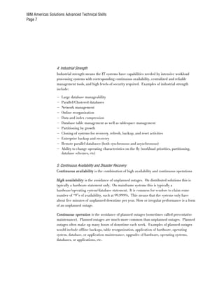 IBM Americas Solutions Advanced Technical Skills
Page 7




                  4: Industrial Strength
                  Industrial strength means the IT systems have capabilities needed by intensive workload
                  processing systems with corresponding continuous availability, centralized and reliable
                  management tools, and high levels of security required. Examples of industrial strength
                  include:

                  –   Large database manageability
                  –   Parallel/Clustered databases
                  –   Network management
                  –   Online reorganization
                  –   Data and index compression
                  –   Database table management as well as tablespace management
                  –   Partitioning by growth
                  –   Cloning of systems for recovery, refresh, backup, and reset activities
                  –   Enterprise backup and recovery
                  –   Remote parallel databases (both synchronous and asynchronous)
                  –   Ability to change operating characteristics on the fly (workload priorities, partitioning,
                      database schemes, etc)


                  5: Continuous Availability and Disaster Recovery
                  Continuous availability is the combination of high availability and continuous operations

                  High availability is the avoidance of unplanned outages. On distributed solutions this is
                  typically a hardware statement only. On mainframe systems this is typically a
                  hardware/operating system/database statement. It is common for vendors to claim some
                  number of “9”s of availability, such at 99.999%. This means that the systems only have
                  about five minutes of unplanned downtime per year. Slow or irregular performance is a form
                  of an unplanned outage.

                  Continuous operation is the avoidance of planned outages (sometimes called preventative
                  maintenance). Planned outages are much more common than unplanned outages. Planned
                  outages often make up many hours of downtime each week. Examples of planned outages
                  would include offline backups, table reorganization, application of hardware, operating
                  system, database, or application maintenance, upgrades of hardware, operating systems,
                  databases, or applications, etc.
 