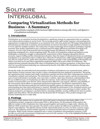 S olitaire
  Interglobal
     Comparing Virtualization Methods for
     Business - A Summary
             A quantitative analysis of the business differentiators among x86, Unix, and System z
             virtualization technologies
     1. Introduction
     Virtualization on an enterprise level has developed into a significant strategy for organizations that are watching
     costs without adverse impact on service levels. The increasing need for agile market response is also pushing more
     organizations to implement virtualization on an enterprise level, with more production VM images being deployed.
     Virtualization provides both an isolation and prioritization of resources that allows a single platform to function as
     if it were split into multiple machines. The conjunction of today’s technology-driven business marketplace with the
     economic clime pushes organizations into a continual search for higher efficiencies and better leveraging of IT
     resources. It is one of the most powerful tools increasing leverage and efficiency of those resources, while
     positioning strategically for a cloud-computing model. The choice of virtualization method and platform can be
     challenging, as businesses struggle to understand the requirements of their changing information delivery
     processes, support staffing and the critical decision elements. Since the impact of virtualization forms an underlying
     contribution to an organization that is a diffuse layer within the IT infrastructure, IBM engaged Solitaire Interglobal
     Ltd. (SIL) to conduct surveys, gather data and perform analysis to provide a clear understanding of the benefits and
     relative costs that can be seen when organizations implement IBM z/VM as part of their IT architecture. This
     analysis has been primarily directed at the value of virtualization from a business perspective, so that those whose
     role it is to provide business leadership can understand the benefit of the IBM z/VM virtualization offerings when
     evaluating its selection.

     During this study, the main behavioral characteristics of software and hardware were examined closely, within a
     large number of actual customer sites (79,360+) where virtualization has been deployed in production. This group
     has organizations that maintain both single virtualization standard and those that allow a heterogeneous mixture of
     virtualization methods and mechanisms. The information from these customer reports, and the accompanying
     mass of real-world details is invaluable, since it provides a realistic, rather than theoretical, understanding of how
     the use of different types of virtualization can affect the customer. In the collection and analysis of this data, a
     number of characteristics were derived. These characteristics affect the overt capacity, efficiency and reliability of
     the environment and its affects on operational and business performance. The behavior represented by these
     characteristics has then been projected and modeled into possible options for deployment. In order to build this
     understanding more than sheer performance is required. Although the performance of the virtualized systems is an
     important metric, the translation of that performance into business terms is more germane to today’s market. The
     business perspective encompasses a myriad of factors, including reliability, security, staffing levels, time-to-market
     (agility) and other effects. This ties directly into the decisions that IT managers, CTOs, project managers and
     business leadership have to make daily.

     2. Findings
     The purpose of this analysis was to examine the real-world impact on businesses that deploy IBM’s z/VM
     virtualization product, compared to those using UNIX or x86 products. For the purposes of this analysis, the
     different variants of x86 virtualization have been grouped together and treated as a single entity. Likewise, the
     different UNIX variants have been grouped. The metrics used to analyze the differences in platforms were both
     objective and subjective. The objective metrics include reported data points on costs, run times, resource usages,
     and so on. The subjective metrics include responses on various levels and sources of customer satisfaction and
     perception. While overall customer satisfaction uses a variety of qualitative and quantitative measures, it still
     provides an end-result measurement of deployment success for the customer. A few of the highlighted findings can
     be seen in the quick summary below.
Telephone 847.931.9100                                                               180 South Western Avenue, # 275
Website www.sil-usa.com                                                                 Carpentersville, Illinois 60110
 