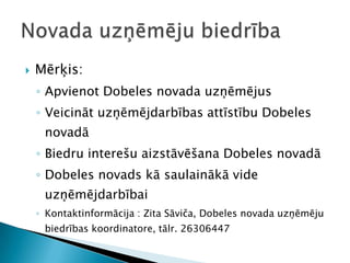    Mērķis:
    ◦ Apvienot Dobeles novada uzņēmējus
    ◦ Veicināt uzņēmējdarbības attīstību Dobeles
     novadā
    ◦ Biedru interešu aizstāvēšana Dobeles novadā
    ◦ Dobeles novads kā saulainākā vide
     uzņēmējdarbībai
    ◦ Kontaktinformācija : Zita Sāviča, Dobeles novada uzņēmēju
     biedrības koordinatore, tālr. 26306447
 