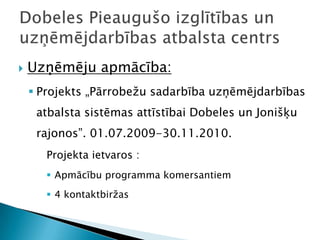    Uzņēmēju apmācība:
     Projekts „Pārrobežu sadarbība uzņēmējdarbības
     atbalsta sistēmas attīstībai Dobeles un Jonišķu
     rajonos”. 01.07.2009-30.11.2010.
       Projekta ietvaros :
        Apmācību programma komersantiem
        4 kontaktbiržas
 