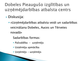    Diskusija:
     «Uzņēmējdarbības atbalsta veidi un sadarbības
     veicināšana Dobeles, Auces un Tērvetes
     novadā»
       Sadarbības formas:
        Pašvaldība - uzņēmējs
        Uzņēmēju apmācība
        Uzņēmējs - uzņēmējs
 