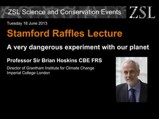 ZSL Science and Conservation Events
Tuesday 18 June 2013
Stamford Raffles Lecture
A very dangerous experiment with our planet
Professor Sir Brian Hoskins CBE FRS
Director of Grantham Institute for Climate Change
Imperial College London
 