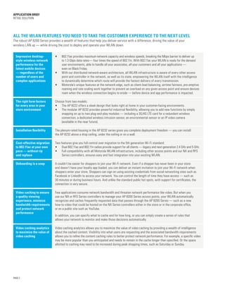 PAGE 2
APPLICATION BRIEF
Retail Solution
Impressive desktop-
style wireless network
performance for the
latest mobile devices
— regardless of the
number of users and
complex applications
•	 802.11ac provides maximum network capacity and wireless speeds, breaking the Mbps barrier to deliver up
to 1.3 Gbps data rates— four times the speed of 802.11n. With 802.11ac your WLAN is ready for the densest
user environments, able to handle all your associates, all your customers and all your applications —
even on Black Friday.
•	 With our distributed network-aware architecture, all WLAN infrastructure is aware of every other access
point and controller in the network, as well as its state, empowering the WLAN itself with the intelligence
to dynamically determine which route will provide the fastest delivery of every transmission.
•	 Motorola’s unique features at the network edge, such as client-load balancing, airtime fairness, pre-emptive
roaming and rate scaling work together to prevent an overload on any given access point and ensure devices
roam when the wireless connection begins to erode — before device and app performance is impacted.
The right form factors
for every area in your
store environment
Choose from two models:
•	 The AP 8222 offers a sleek design that looks right at home in your customer-facing environments.
•	 The modular AP 8232 provides powerful industrial flexibility, allowing you to add new functions by simply
snapping on up to two plug-and-play modules — including a 3G/4G LTE card for a redundant wireless
connection, a dedicated wireless intrusion sensor, an environmental sensor or an IP video camera
(available in the near future).
Installation flexibility The plenum-rated housing in the AP 8232 series gives you complete deployment freedom — you can install
the AP 8232 above a drop ceiling, under the ceiling or on a wall.
Cost-effective migration
to 802.11ac at your own
pace — without rip
and replace
Two features give you full control over migration to the 5th generation Wi-Fi standard:
•	 Dual 802.11ac and 802.11n radios provide support for all clients — legacy and next generation 2.4 GHz and 5 GHz.
•	 Full compatibility with all Motorola WLAN infrastructure, including other access points and our NX and RFS
Series controllers, ensures easy and fast integration into your existing WLAN.
Onboarding is a snap It couldn’t be easier for shoppers to join your Wi-Fi network. Even if a shopper has never been in your store
and doesn’t have your loyalty app loaded, you can deliver an instant invitation to join your Wi-Fi network when
shoppers enter your store. Shoppers can sign on using existing credentials from social networking sites such as
Facebook or LinkedIn to access your network. You can control the length of time they have access — such as
30 minutes or during business hours. And unlike the standard public hot spots, with support for certificates, the
connection is very secure.
Video caching to ensure
a quality viewing
experience, minimize
bandwidth requirements
and protect network
performance
Few applications consume network bandwidth and threaten network performance like video. But when you
use our NX or RFS Series controllers to manage your AP 8200 Series access points, your WLAN automatically
recognizes and caches frequently requested data that passes through the AP 8200 Series — such as a new
how-to video that could be hosted on the NX Series controllers either in the store or in the corporate office,
or on a public site such as YouTube.
In addition, you can specify what to cache and for how long, or you can simply create a series of rules that
allows your network to monitor and make those decisions automatically.
Video caching analytics
to maximize the value of
video caching
Video caching analytics allows you to maximize the value of video caching by providing a wealth of intelligence
about the cached content. Visibility into what users are requesting and the associated bandwidth requirements
allows you to refine the content caching rules to better protect network performance. For example, a specific video
may be more popular than you anticipated and needs to remain in the cache longer than specified. Or the space
allotted to caching may need to be increased during peak shopping times, such as Saturday or Sunday.
All the WLAN features you need to take the customer experience to the next level
The robust AP 8200 Series provides a wealth of features that help you deliver service with a difference, driving the value of your
wireless LAN up — while driving the cost to deploy and operate your WLAN down.
 