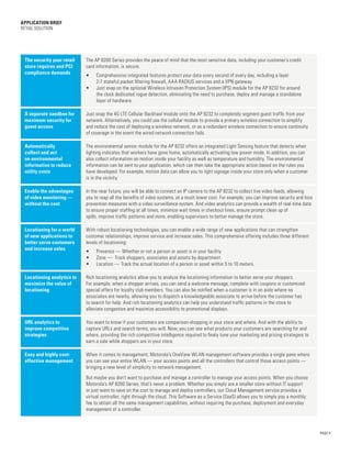 PAGE 4
APPLICATION BRIEF
Retail Solution
The security your retail
store requires and PCI
compliance demands
The AP 8200 Series provides the peace of mind that the most sensitive data, including your customer’s credit
card information, is secure.
•	 Comprehensive integrated features protect your data every second of every day, including a layer
2-7 stateful packet filtering firewall, AAA RADIUS services and a VPN gateway.
•	 Just snap on the optional Wireless Intrusion Protection System (IPS) module for the AP 8232 for around
the clock dedicated rogue detection, eliminating the need to purchase, deploy and manage a standalone
layer of hardware.
A separate sandbox for
maximum security for
guest access
Just snap the 4G LTE Cellular Backhaul module onto the AP 8232 to completely segment guest traffic from your
network. Alternatively, you could use the cellular module to provide a primary wireless connection to simplify
and reduce the cost of deploying a wireless network, or as a redundant wireless connection to ensure continuity
of coverage in the event the wired network connection fails.
Automatically
collect and act
on environmental
information to reduce
utility costs
The environmental sensor module for the AP 8232 offers an integrated Light Sensing feature that detects when
lighting indicates that workers have gone home, automatically activating low power mode. In addition, you can
also collect information on motion inside your facility as well as temperature and humidity. The environmental
information can be sent to your application, which can then take the appropriate action based on the rules you
have developed. For example, motion data can allow you to light signage inside your store only when a customer
is in the vicinity.
Enable the advantages
of video monitoring —
without the cost
In the near future, you will be able to connect an IP camera to the AP 8232 to collect live video feeds, allowing
you to reap all the benefits of video systems, at a much lower cost. For example, you can improve security and loss
prevention measures with a video surveillance system. And video analytics can provide a wealth of real-time data
to ensure proper staffing at all times, minimize wait times in checkout lines, ensure prompt clean up of
spills, improve traffic patterns and more, enabling supervisors to better manage the store.
Locationing for a world
of new applications to
better serve customers
and increase sales
With robust locationing technologies, you can enable a wide range of new applications that can strengthen
customer relationships, improve service and increase sales. This comprehensive offering includes three different
levels of locationing:
•	 Presence — Whether or not a person or asset is in your facility
•	 Zone — Track shoppers, associates and assets by department
•	 Location — Track the actual location of a person or asset within 5 to 10 meters.
Locationing analytics to
maximize the value of
locationing
Rich locationing analytics allow you to analyze the locationing information to better serve your shoppers.
For example, when a shopper arrives, you can send a welcome message, complete with coupons or customized
special offers for loyalty club members. You can also be notified when a customer is in an aisle where no
associates are nearby, allowing you to dispatch a knowledgeable associate to arrive before the customer has
to search for help. And rich locationing analytics can help you understand traffic patterns in the store to
alleviate congestion and maximize accessibility to promotional displays.
URL analytics to
improve competitive
strategies
You want to know if your customers are comparison-shopping in your store and where. And with the ability to
capture URLs and search terms, you will. Now, you can see what products your customers are searching for and
where, providing the rich competitive intelligence required to finely tune your marketing and pricing strategies to
earn a sale while shoppers are in your store.
Easy and highly cost-
effective management
When it comes to management, Motorola’s OneView WLAN management software provides a single pane where
you can see your entire WLAN — your access points and all the controllers that control those access points —
bringing a new level of simplicity to network management.
But maybe you don’t want to purchase and manage a controller to manage your access points. When you choose
Motorola’s AP 8200 Series, that’s never a problem. Whether you simply are a smaller store without IT support
or just want to save on the cost to manage and deploy controllers, our Cloud Management service provides a
virtual controller, right through the cloud. This Software as a Service (SaaS) allows you to simply pay a monthly
fee to obtain all the same management capabilities, without requiring the purchase, deployment and everyday
management of a controller.
 