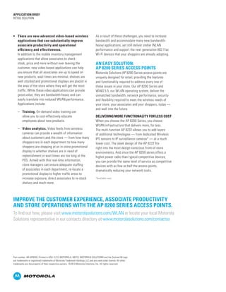 •	 There are new advanced video-based wireless
applications that can substantially improve
associate productivity and operational
efficiency and effectiveness.
In addition to the mobile inventory management
applications that allow associates to check
stock, price and more without ever leaving the
customer, new video-based applications can help
you ensure that all associates are up to speed on
new products, wait times are minimal, shelves are
well stocked and promotional displays are placed in
the area of the store where they will get the most
traffic. While these video applications can provide
great value, they are bandwidth-heavy and can
easily translate into reduced WLAN performance.
Applications include:
–– Training. On-demand video training can
allow you to cost-effectively educate
employees about new products.
–– Video analytics. Video feeds from wireless
cameras can provide a wealth of information
about customers and the store — from how many
shoppers are in each department to how many
shoppers are stopping at an in-store promotional
display to whether shelves are in need of
replenishment or wait times are too long at the
POS. Armed with this real-time information,
store managers can ensure adequate staffing
of associates in each department, re-locate a
promotional display to higher traffic areas to
increase exposure, direct associates to re-stock
shelves and much more.
As a result of these challenges, you need to increase
bandwidth and accommodate many new bandwidth-
heavy applications, yet still deliver stellar WLAN
performance and support the next generation 802.11ac
Wi-Fi devices that your shoppers are already adopting.
AN EASY SOLUTION:
AP 8200 SERIES ACCESS POINTS
Motorola Solutions AP 8200 Series access points are
uniquely designed for retail, providing the features
and functionality required to address every one of
these issues in your store. Our AP 8200 Series and
WiNG 5.5, our WLAN operating system, deliver the
unmatched bandwidth, network performance, security
and flexibility required to meet the wireless needs of
your store, your associates and your shoppers, today —
and well into the future.
DELIVERING MORE FUNCTIONALITY FOR LESS COST
When you choose the AP 8200 Series, you choose
WLAN infrastructure that delivers more, for less.
The multi-function AP 8232 allows you to add layers
of additional technologies — from dedicated Wireless
IPS sensors to IP surveillance cameras* — at a much
lower cost. The sleek design of the AP 8222 fits
right into the most design-conscious front-of-store
environments. And since the AP 8200 series offers a
higher power radio than typical competitive devices,
you can provide the same level of service as competitive
devices with as few as half the access points,
dramatically reducing your network costs.
APPLICATION BRIEF
Retail Solution
Improve the customer experience, associate productivity
and store operations with the AP 8200 Series access points.
To find out how, please visit www.motorolasolutions.com/WLAN or locate your local Motorola
Solutions representative in our contacts directory at www.motorolasolutions.com/contactus
Part number: AB-AP8200. Printed in USA 11/13. MOTOROLA, MOTO, MOTOROLA SOLUTIONS and the Stylized M Logo
are trademarks or registered trademarks of Motorola Trademark Holdings, LLC and are used under license. All other
trademarks are the property of their respective owners. ©2013 Motorola Solutions, Inc. All rights reserved.
*Available soon
 