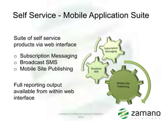 Self Service - Mobile Application Suite

Suite of self service
products via web interface

o Subscription Messaging
o Broadcast SMS
o Mobile Site Publishing


Full reporting output
available from within web
interface

                  Company Confidential Zamano Solutions
                                 2011
 