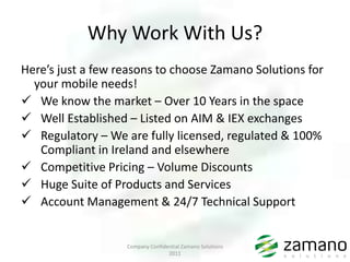 Why Work With Us?
Here’s just a few reasons to choose Zamano Solutions for
  your mobile needs!
 We know the market – Over 10 Years in the space
 Well Established – Listed on AIM & IEX exchanges
 Regulatory – We are fully licensed, regulated & 100%
   Compliant in Ireland and elsewhere
 Competitive Pricing – Volume Discounts
 Huge Suite of Products and Services
 Account Management & 24/7 Technical Support


                   Company Confidential Zamano Solutions
                                  2011
 