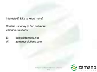 Interested? Like to know more?

Contact us today to find out more!
Zamano Solutions

E:      sales@zamano.net
W:      zamanosolutions.com




                        Company Confidential Zamano Solutions
                                       2011
 
