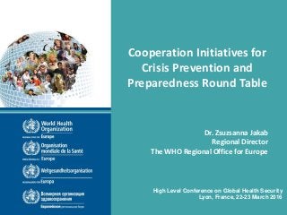 Cooperation Initiatives for
Crisis Prevention and
Preparedness Round Table
High Level Conference on Global Health Security
Lyon, France, 22-23 March 2016
Dr. Zsuzsanna Jakab
Regional Director
The WHO Regional Office for Europe
 