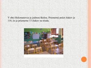 V obci Helcmanovce je jedinou školou. Priemerný počet žiakov je
118, čo je priemerne 13 žiakov na triedu.
 
