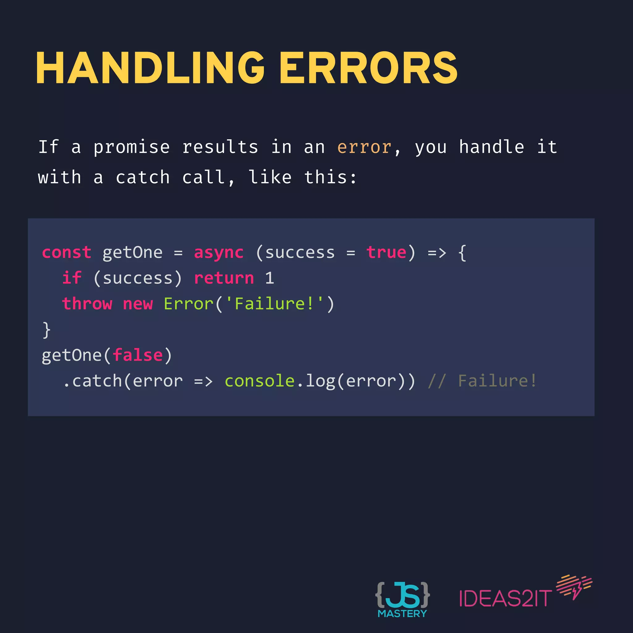 HANDLING ERRORS If a promise results in an error, you handle it with a catch call, like this: const getOne = async (success = true) => { if (success) return 1 throw new Error('Failure!') } getOne(false) .catch(error => console.log(error)) // Failure!