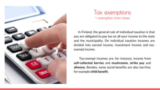 Tax exemptions
= exemption from taxes
In Finland, the general rule of individual taxation is that
you are obligated to pay tax on all your income to the state
and the municipality. On individual taxation incomes are
divided into earned income, investment income and tax-
exempt income.
Tax-exempt incomes are, for instance, income from
self-collected berries and mushrooms, strike pay and
alimony. Besides, some social benefits are also tax-free,
for example child benefit.
 