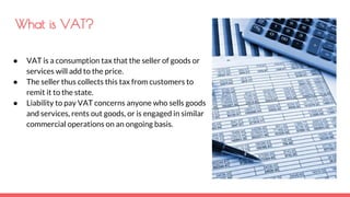 What is VAT?
● VAT is a consumption tax that the seller of goods or
services will add to the price.
● The seller thus collects this tax from customers to
remit it to the state.
● Liability to pay VAT concerns anyone who sells goods
and services, rents out goods, or is engaged in similar
commercial operations on an ongoing basis.
 