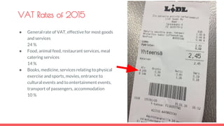 VAT Rates of 2015
● General rate of VAT, effective for most goods
and services
24 %
● Food, animal feed, restaurant services, meal
catering services
14 %
● Books, medicine, services relating to physical
exercise and sports, movies, entrance to
cultural events and to entertainment events,
transport of passengers, accommodation
10 %
 