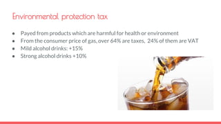 Environmental protection tax
● Payed from products which are harmful for health or environment
● From the consumer price of gas, over 64% are taxes, 24% of them are VAT
● Mild alcohol drinks: +15%
● Strong alcohol drinks +10%
 