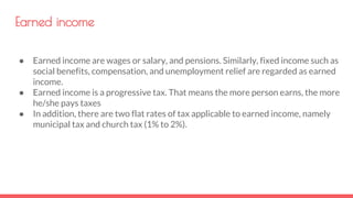 Earned income
● Earned income are wages or salary, and pensions. Similarly, fixed income such as
social benefits, compensation, and unemployment relief are regarded as earned
income.
● Earned income is a progressive tax. That means the more person earns, the more
he/she pays taxes
● In addition, there are two flat rates of tax applicable to earned income, namely
municipal tax and church tax (1% to 2%).
 