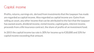 Capital income
Profits, returns, earnings etc. derived from investments that the taxpayer has made
are regarded as capital income. Also regarded as capital income are: Gains from
selling an asset, any other income that can be attributed to the fact that the taxpayer
has owned assets, dividend income, rental income, capital gains, interest income,
proceeds from a life insurance contract, the share of profits of an investment fund.
In 2015 the capital income tax rate is 30% for income up to €30,000 and 33% for
capital income exceeding that amount.
 