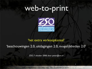 web-to-print


                 ‘het extra verkoopkanaal’
‘beschouwingen 2.0, uitdagingen 2.0, mogelijkheden 2.0’

                   ZSO, 7 oktober 2008, door peter@luit.nl



                                                                             1

          LUIT Consultancy = T h i n k i n g - I n - C o n n e c t i o n s
 