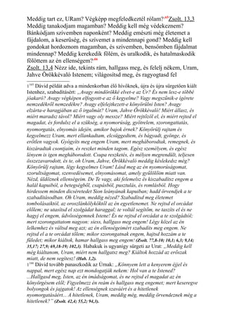 Meddig tart ez, URam? Végképp megfeledkeztél rólam?165
Zsolt. 13,3
Meddig tanakodjam magamban? Meddig kell még védekeznem?
Bánkódjam szívemben naponként? Meddig emészti még életemet a
fájdalom, a keserűség, és szívemet a mindennapi gond? Meddig kell
gondokat hordoznom magamban, és szívemben, bensőmben fájdalmat
mindennap? Meddig kerekedik fölém, és uralkodik, és hatalmaskodik
fölöttem az én ellenségem?166
Zsolt. 13,4 Nézz ide, tekints rám, hallgass meg, és felelj nékem, Uram,
Jahve Örökkévaló Istenem; világosítsd meg, és ragyogtasd fel
1165
Dávid példát adva a mindenkorban élő hívőknek, újra és újra sürgetően kiált
Istenhez, szabadításért: „Avagy mindörökké elvet-e az Úr? És nem lesz-e többé
jóakaró? Avagy végképen elfogyott-e az ő kegyelme? Vagy megszűnik-e ígérete
nemzedékről nemzedékre? Avagy elfelejtkezett-e könyörülni Isten? Avagy
elzárta-e haragjában az ő irgalmát? Uram, Jahve Örökkévaló! Miért állasz, és
miért maradsz távol? Miért vagy oly messze? Miért rejtőzöl el, és miért rejted el
magadat, és fordulsz el a szükség, a nyomorúság, gyötrelem, szorongattatás,
nyomorgatás, elnyomás idején, amikor bajok érnek? Könyörülj rajtam és
kegyelmezz Uram, mert ellankadtam, elcsüggedtem, és bágyadt, gyönge, és
erőtlen vagyok. Gyógyíts meg engem Uram, mert megháborodtak, remegnek, és
kiszáradtak csontjaim, és reszket minden tagom. Egész személyem, és egész
lényem is igen megháborodott. Csupa reszketés, és mélyen megrendült, teljesen
összezavarodott, és te, oh Uram, Jahve, Örökkévaló meddig késlekedsz még?
Könyörülj rajtam, légy kegyelmes Uram! Lásd meg az én nyomorúságomat,
szorultságomat, szenvedésemet, elnyomásomat, amely gyűlölőim miatt van.
Nézd, üldöznek ellenségeim. De Te vagy, aki felemelsz és kiszabadítsz engem a
halál kapuiból, a betegségből, csapásból, pusztulás, és romlásból. Hogy
hirdessem minden dicséretedet Sion leányának kapuiban; hadd örvendjek a te
szabadításodban. Oh Uram, meddig nézed? Szabadítsd meg életemet
tombolásaiktól, az oroszlánkölyköktől az én egyetlenemet. Ne rejtsd el orcádat
előlem; ne utasítsd el szolgádat haraggal; te voltál segítőm, ne taszíts el és ne
hagyj el engem, üdvösségemnek Istene! És ne rejtsd el orcádat a te szolgádtól;
mert szorongattatom nagyon: siess, hallgass meg engem! Légy közel az én
lelkemhez és váltsd meg azt; az én ellenségeimért szabadíts meg engem. Ne
rejtsd el a te orcádat tőlem; mikor szorongatnak engem, hajtsd hozzám a te
füledet; mikor kiáltok, hamar hallgass meg engem! (Zsolt. 77,8-10; 10,1; 6,3; 9,14;
35,17; 27,9; 69,18-19; 102,3). Habakuk is ugyanígy sürgeti az Urat: „Meddig kell
még kiáltanom, Uram, miért nem hallgatsz meg? Kiáltok hozzád az erőszak
miatt, de nem segítesz! (Hab. 1,2).
1166
Dávid tovább panaszkodik az Úrnak: „Könnyem lett a kenyerem éjjel és
nappal, mert egész nap ezt mondogatják nekem: Hol van a te Istened?
...Hallgasd meg, Isten, az én imádságomat, és ne rejtsd el magadat az én
könyörgésem elől; Figyelmezz én reám és hallgass meg engemet; mert keseregve
bolyongok és jajgatok! Az ellenségnek szaváért és a hitetlenek
nyomorgatásáért... A hitetlenek, Uram, meddig még, meddig örvendeznek még a
hitetlenek?” (Zsolt. 42,4; 55,2; 94,3).
 