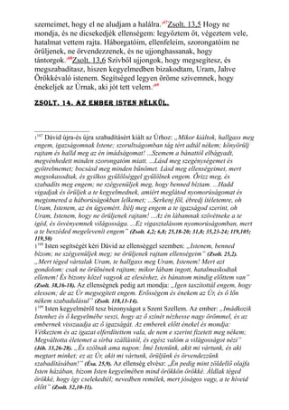 szemeimet, hogy el ne aludjam a halálra.167
Zsolt. 13,5 Hogy ne
mondja, és ne dicsekedjék ellenségem: legyőztem őt, végeztem vele,
hatalmat vettem rajta. Háborgatóim, ellenfeleim, szorongatóim ne
örüljenek, ne örvendezzenek, és ne ujjonghassanak, hogy
tántorgok.168
Zsolt. 13,6 Szívből ujjongok, hogy megsegítesz, és
megszabadítasz, hiszen kegyelmedben bizakodtam, Uram, Jahve
Örökkévaló istenem. Segítséged legyen öröme szívemnek, hogy
énekeljek az Úrnak, aki jót tett velem.169
Zsolt. 14. AZ embeR isten nélKÜl.
1
167
Dávid újra-és újra szabadításért kiált az Úrhoz: „Mikor kiáltok, hallgass meg
engem, igazságomnak Istene; szorultságomban tág tért adtál nékem; könyörülj
rajtam és halld meg az én imádságomat! ...Szemem a bánattól elbágyadt,
megvénhedett minden szorongatóm miatt. ...Lásd meg szegénységemet és
gyötrelmemet; bocsásd meg minden bűnömet. Lásd meg ellenségeimet, mert
megsokasodtak, és gyilkos gyűlölséggel gyűlölnek engem. Őrizz meg, és
szabadíts meg engem; ne szégyenüljek meg, hogy benned bíztam. ...Hadd
vigadjak és örüljek a te kegyelmednek, amiért meglátod nyomorúságomat és
megismered a háborúságokban lelkemet; ...Serkenj föl, ébredj ítéletemre, oh
Uram, Istenem, az én ügyemért. Ítélj meg engem a te igazságod szerint, oh
Uram, Istenem, hogy ne örüljenek rajtam! ...Az én lábamnak szövétneke a te
igéd, és ösvényemnek világossága. ...Ez vigasztalásom nyomorúságomban, mert
a te beszéded megelevenít engem” (Zsolt. 4,2; 6,8; 25,18-20; 31,8; 35,23-24; 119,105;
119,50)
1168
Isten segítségét kéri Dávid az ellenséggel szemben: „Istenem, benned
bízom; ne szégyenüljek meg; ne örüljenek rajtam ellenségeim” (Zsolt. 25,2).
„Mert téged vártalak Uram, te hallgass meg Uram, Istenem! Mert azt
gondolom: csak ne örülnének rajtam; mikor lábam ingott, hatalmaskodtak
ellenem! És bizony közel vagyok az eleséshez, és bánatom mindig előttem van”
(Zsolt. 38,16-18). Az ellenségnek pedig azt mondja: „Igen taszítottál engem, hogy
elessem; de az Úr megsegített engem. Erősségem és énekem az Úr, és ő lőn
nékem szabadulásul” (Zsolt. 118,13-14).
1169
Isten kegyelméről tesz bizonyságot a Szent Szellem. Az ember: „Imádkozik
Istenhez és ő kegyelmébe veszi, hogy az ő színét nézhesse nagy örömmel, és az
embernek visszaadja az ő igazságát. Az emberek előtt énekel és mondja:
Vétkeztem és az igazat elferdítettem vala, de nem e szerint fizetett meg nékem;
Megváltotta életemet a sírba szállástól, és egész valóm a világosságot nézi”
(Jób. 33,26-28). „És szólnak ama napon: Ímé Istenünk, akit mi vártunk, és aki
megtart minket; ez az Úr, akit mi vártunk, örüljünk és örvendezzünk
szabadításában!” (Ésa. 25,9). Az ellenség elvész: „Én pedig mint zöldellő olajfa
Isten házában, bízom Isten kegyelmében mind örökkön örökké. Áldlak téged
örökké, hogy így cselekedtél; nevedben remélek, mert jóságos vagy, a te híveid
előtt” (Zsolt. 52,10-11).
 