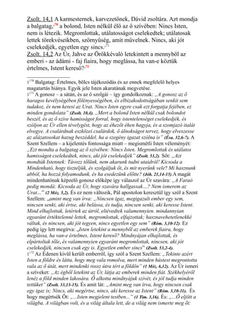 Zsolt. 14,1 A karmesternek, karvezetőnek, Dávid zsoltára. Azt mondja
a balgatag,170
a bolond, Isten nélkül élő az ő szívében: Nincs Isten,
nem is létezik. Megromlottak, utálatosságot cselekedtek; utálatosak
lettek törekvéseikben, szörnyűség, amit művelnek. Nincs, aki jót
cselekedjék, egyetlen egy sincs.171
Zsolt. 14,2 Az Úr, Jahve az Örökkévaló letekintett a mennyből az
emberi - az ádámi - faj fiaira, hogy meglássa, ha van-e köztük
értelmes, Istent kereső?172
1170
Balgatag: Értelmes, bölcs tájékozódás és az ennek megfelelő helyes
magatartás hiánya. Egyik jele Isten akaratának megvetése.
1171
A gonosz – a sátán, és az ő szolgái – így gondolkoznak: „A gonosz az ő
haragos kevélységében fölényességében, és elbizakodottságában senkit sem
tudakoz, és nem keresi az Urat. Nincs Isten egyre csak ezt forgatja fejében, ez
minden gondolata” (Zsolt. 10,4). „Mert a bolond Isten nélkül csak bolondot
beszél, és az ő szíve hamisságot forral, hogy istentelenséget cselekedjék, és
szóljon az Úr ellen tévelygést, hogy az éhezőt éhen hagyja, és a szomjazó italát
elvegye. A csalárdnak eszközei csalárdok, ő álnokságot tervez, hogy elveszesse
az alázatosokat hazug beszéddel, ha a szegény igazat szólna is” (Ésa. 32,6-7). A
Szent Szellem – a kijelentés fontossága miatt – megismétli Isten véleményét:
„Ezt mondta a balgatag az ő szívében: Nincs Isten. Megromlottak és utálatos
hamisságot cselekedtek, nincs, aki jót cselekedjék” (Zsolt. 53,2). Sőt: „Azt
mondták Istennek: Távozz tőlünk, nem akarunk tudni utaidról! Kicsoda a
Mindenható, hogy tiszteljük, és szolgáljuk őt, és mit nyerünk vele? Mi hasznunk
abból, ha hozzá folyamodunk, és ha esedezünk előtte? (Jób. 21,14-15).A magát
mindenhatónak képzelő gonosz előképe így válaszol az Úr szavára: „A Faraó
pedig mondá: Kicsoda az Úr, hogy szavára hallgassak…? Nem ismerem az
Urat…” (2 Móz. 5,2). És ez nem változik, Pál apostolon keresztül így szól a Szent
Szellem: „amint meg van írva: „Nincsen igaz, megigazult ember egy sem,
nincsen senki, aki értse, aki belássa, és tudja, nincsen senki, aki keresse Istent.
Mind elhajlottak, letértek az útról, eltévedtek valamennyien. mindannyian
egyaránt értéktelenné lettek, megromlottak, elfajzottak; hasznavehetetlenekké
váltak, és nincsen, aki jót tegyen, nincs egyetlen egy sem” (Róm. 3,10-12). Ez
pedig így lett megírva: „Isten letekint a mennyből az emberek fiaira, hogy
meglássa, ha van-e értelmes, Istent kereső? Mindnyájan elhajlottak, és
elpártoltak tőle, és valamennyien egyaránt megromlottak, nincsen, aki jót
cselekedjék, nincsen csak egy is. Egyetlen ember sincs” (Zsolt. 53,2-4).
1172
Az Édenen kívül került emberről, így szól a Szent Szellem: „Tekinte azért
Isten a földre és látta, hogy meg vala romolva, mert minden hústest megrontotta
vala az ő útát, mert mindenki rossz útra tért a földön” (1 Móz. 6,12). Az Úr ismeri
a szíveket: „Az égből letekint az Úr, látja az emberek minden fiát. Székhelyéről
lenéz a föld minden lakosára. Ő alkotta mindnyájuk szívét, és jól tudja minden
tettüket” (Zsolt. 33,13-15). És amit lát: „Amint meg van írva, hogy nincsen csak
egy igaz is; Nincs, aki megértse, nincs, aki keresse az Istent” (Róm. 3,10-11). És
hogy megértsék Őt: „...Isten megjelent testben...” (1 Tim. 3,16). És: „...Ő eljött a
világba. A világban volt, és a világ általa lett, de a világ nem ismerte meg őt:
 