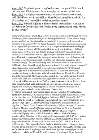 Zsolt. 14,5 Majd rettegnek rettegéssel, és ott remegnek félelemmel,
hol nem volt félelem; mert Isten a megigazult nemzedékkel van!
Zsolt. 14,6 A szegény elnyomottnak, szerencsétlen nyomorultnak,
szűkölködőnek tervét, szándékait kicsúfoljátok meghiúsítottátok. Az
Úr azonban az ő menedéke, védelme, oltalma marad.
Zsolt. 14,7 Bárcsak eljönne a Sionról Izráel szabadulása! Amikor az
Úr, Jahve az Örökkévaló jóra fordítja népe sorsát, ujjong majd Jákób,
és örül Izráel.175
fundamentuma inog” (Zsolt. 82,5). „Mert a bolond csak bolondot beszél, szívében
álnokságot forral, elvetemülten jár el. Tévelygést hirdet az Úrról, éhezni hagyja
az éhes embert, megfosztja italától a szomjazót. A gazembernek gonoszak az
eszközei, és galádságot tervez: hazug beszéddel megrontja az alázatosokat, még
ha a szegénynek igaza van is” (Ézs. 32,6-7). Az apostolokon keresztül világítja
meg a Szent szellem az előbbi próféciákat, és azok beteljesülését: „Valának
pedig hamis próféták is a nép között, amiképpen ti köztetek is lesznek hamis
tanítók, akik veszedelmes eretnekségeket fognak becsempészni, és az Urat, aki
megváltotta őket, megtagadván, önmagukra hirtelen való veszedelmet hoznak.
És sokan fogják követni azoknak romlottságát; akik miatt az igazság útja
káromoltatni fog. És a telhetetlenség miatt költött beszédekkel vásárt űznek
belőletek; kiknek ítéletük régtől fogva nem szünetel, és romlásuk nem szunnyad”
„Ezek zúgolódók, panaszkodók, a maguk kívánságai szerint járók; szájuk
kevélységet szól, haszonlesésből személyimádók. Ti azonban, szeretteim,
emlékezzetek meg azokról a beszédekről, amelyeket a mi Urunk Jézus Krisztus
apostolai mondottak. Mert azt mondták néktek, hogy az utolsó időben lesznek
csúfolódók, akik az ő istentelen kívánságai szerint járnak. Ezek azok, akik
...érzékiek, kikben nincsen Szent Szellem (2 Pét. 2,1-3; Júd. 1,16-19). És mert Isten
népe ezekre hallgat, ezért azt mondja az Úr: „Bizony bolond az én népem:
engem nem ismernek, balgatag fiak ők, és nem értelmesek! Bölcsek ők a
gonoszra, jót cselekedni pedig tudatlanok!” (Jer. 4,22).
1175
Dávid nem szűnik meg buzgón kérni, és megvallani az Úr szabadítását,
példát adva nekünk: „Oh, vajha eljönne Sionból Izráelnek a szabadítás! Mikor
az Úr visszahozza az ő népének foglyait, örül majd Jákób és vigad Izráel!”
(Zsolt. 53,7). És ennek a vigadásnak és ujjongásnak hogyan kell történnie, arról
így szól Isten Igéje: „...Szenteljétek meg magatokat s a ti atyátokfiait, és
vigyétek az Úrnak, Izráel Istenének ládáját arra a helyre, amelyet készítettem
számára. Minthogy kezdettől fogva nem művelték ezt, az Úr, a mi Istenünk
sürgetetett, hogy keressük Őt, a rendtartás szerint” (1 Krón. 15,12). A
rendtartásról pedig már a próféták is szóltak, akik azt hirdették, hogy: „…
mindaz, aki az Úrnak nevét hívja segítségül, megmenekül, üdvözül; mert a Sion
hegyén és Jeruzsálemben lészen a szabadulás, amint megígérte az Úr, és a
megszabadultak közt lesznek azok, akiket elhív az Úr!” (Jóel. 2,32). Ezt a
próféciát idézi Péter apostol a Szent Szellem kitöltése után: „És lészen, hogy
mindaz, aki az Úrnak nevét segítségül hívja, üdvözül” (Csel. 2,21). És hogy ki az
az Úr, akinek a nevét segítségül kell hívni, arról így tesz bizonyságot a Szent
Szellem: „…akik a mi Urunk Jézus Krisztus nevét segítségül hívják bármely
 