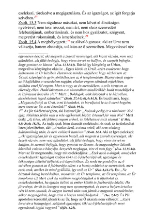 cselekszi, törekedve a megigazulásra. És az igazságot, az igét forgatja
szívében.177
Zsolt. 15,3 Nem rágalmaz másokat, nem követ el álnokságot
nyelvével; nem tesz rosszat, nem árt, nem okoz szenvedést
felebarátjának, embertársának, és nem hoz gyalázatot, szégyent,
megvetést rokonainak, és ismerőseinek.178
Zsolt. 15,4 A megbélyegzett,179
az alávaló gonosz, aki az Urat nem
választja, hanem elutasítja, utálatos az ő szemeiben. Megvetéssel néz
egyenesen beszél, aki megveti a zsarolt nyereséget, aki kezeit rázván, nem vesz
ajándékot, aki fülét bedugja, hogy véres tervet ne halljon, és szemeit befogja,
hogy gonoszt ne lásson” (Ésa. 33,14-15). Dávid így könyörög az Úrhoz,
megvallva könyörgése okát is: „Egyet kérek az Úrtól, azért esedezem: hogy
lakhassam az Úr házában életemnek minden idejében; hogy nézhessem az
Úrnak szépségét és gyönyörködhessem az ő templomában. Bizony elrejt engem
az ő hajlékába a veszedelem napján; eltakar engem sátrának rejtekében,
sziklára emel fel engem. Mert te vagy az én menedékem, s erős tornyom az
ellenség ellen. Hadd lakozzam a te sátorodban mindörökké; hadd meneküljek a
te szárnyaid árnyéka alá!” Mert: „Boldogok, akik lakoznak a te házadban,
dicsérhetnek téged szüntelen!” (Zsolt. 27,4-5; 61,4; 84,5). És buzdít arra, hogy:
„Magasztaljátok az Urat, a mi Istenünket, és boruljatok le az ő szent hegyén;
mert szent az Úr, a mi Istenünk!” (Zsolt. 99,9).
1177
Az jár tökéletességben, aki Istennel jár: „Noénak pedig ez a története: Noé
igaz, tökéletes férfiú vala a vele egykorúak között. Istennel jár vala Noé” Mert
csak: „Az Isten, aki felövez engem erővel, és tökéletessé teszi utamat” (1 Móz.
6,9; Zsolt. 18,33). Az tudja csak Isten akaratát cselekedni, és csak az tartózkodhat
Isten jelenlétében, aki: „Ártatlan kezű, a tiszta szívű, aki nem sóvárog
hiábavalóság után, és nem esküszik hamisan” (Zsolt. 24,4. Aki az Igét cselekszi:
„Aki igazságban jár és egyenesen beszél, aki megveti a zsarolt nyereséget, aki
kezeit rázván, nem vesz ajándékot, aki fülét bedugja, hogy véres tervet ne
halljon, és szemeit befogja, hogy gonoszt ne lásson: Az magasságban lakozik,
kőszálak csúcsa a bástyája, kenyerét megkapja, vize el nem fogy” (Ésa. 33,15-16).
Mert az Úr megmondta, hogy mit cselekedjünk: „Ezek azok a dolgok, amelyeket
cselekedjetek: Igazságot szóljon ki-ki az ő felebarátjával: igazságos és
békességes ítélettel ítéljetek a ti kapuitokban. És senki ne gondoljon az ő
szívében gonoszt az ő felebarátja ellen; s a hamis esküvést se szeressétek, mert
ezek azok, amiket én mind gyűlölök, így szól az Úr” (Zak. 8,16-17). És: „Ne
bízzatok hazug beszédekben, mondván: Az Úr temploma, az Úr temploma, az Úr
temploma ez! Mert csak ha valóban megjobbítjátok a ti útjaitokat és
cselekedeteiteket, ha igazán ítéltek az ember között és felebarátja között; Ha
jövevényt, árvát és özvegyet meg nem nyomorgattok, és ezen a helyen ártatlan
vért ki nem ontotok, és idegen istenek után sem jártok a magatok veszedelmére:
akkor megengedem, hogy ezen a helyen tartózkodjatok…” (Jer. 7,4-7). És Pál
apostolon keresztül jelenti ki az Úr, hogy az Ő akarata nem változott: „Azért
levetvén a hazugságot, szóljatok igazságot, kiki az ő felebarátjával: mert
egymásnak tagjai vagyunk” (Eféz. 4,25).
 