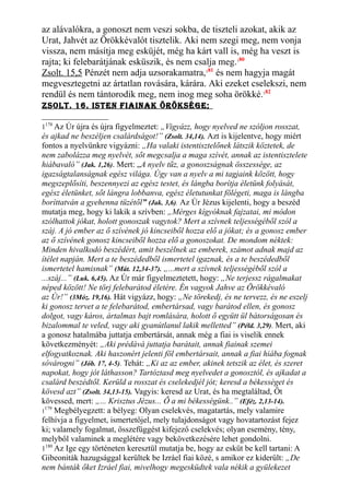 az alávalókra, a gonoszt nem veszi sokba, de tiszteli azokat, akik az
Urat, Jahvét az Örökkévalót tisztelik. Aki nem szegi meg, nem vonja
vissza, nem másítja meg esküjét, még ha kárt vall is, még ha veszt is
rajta; ki felebarátjának esküszik, és nem csalja meg.180
Zsolt. 15,5 Pénzét nem adja uzsorakamatra,181
és nem hagyja magát
megvesztegetni az ártatlan rovására, kárára. Aki ezeket cselekszi, nem
rendül és nem tántorodik meg, nem inog meg soha örökké.182
Zsolt. 16. Isten fIaInak öröksége;
1178
Az Úr újra és újra figyelmeztet: „Vigyázz, hogy nyelved ne szóljon rosszat,
és ajkad ne beszéljen csalárdságot!” (Zsolt. 34,14). Azt is kijelentve, hogy miért
fontos a nyelvünkre vigyázni: „Ha valaki istentisztelőnek látszik köztetek, de
nem zabolázza meg nyelvét, sőt megcsalja a maga szívét, annak az istentisztelete
hiábavaló” (Jak. 1,26). Mert: „A nyelv tűz, a gonoszságnak összessége, az
igazságtalanságnak egész világa. Úgy van a nyelv a mi tagjaink között, hogy
megszeplősíti, beszennyezi az egész testet, és lángba borítja életünk folyását,
egész életünket, sőt lángra lobbanva, egész életutunkat fölégeti, maga is lángba
boríttatván a gyehenna tüzétől” (Jak. 3,6). Az Úr Jézus kijelenti, hogy a beszéd
mutatja meg, hogy ki lakik a szívben: „Mérges kígyóknak fajzatai, mi módon
szólhattok jókat, holott gonoszak vagytok? Mert a szívnek teljességéből szól a
száj. A jó ember az ő szívének jó kincseiből hozza elő a jókat; és a gonosz ember
az ő szívének gonosz kincseiből hozza elő a gonoszokat. De mondom néktek:
Minden hivalkodó beszédért, amit beszélnek az emberek, számot adnak majd az
ítélet napján. Mert a te beszédedből ismertetel igaznak, és a te beszédedből
ismertetel hamisnak” (Mát. 12,34-37). „...mert a szívnek teljességéből szól a
...száj...” (Luk. 6,45). Az Úr már figyelmeztetett, hogy: „Ne terjessz rágalmakat
néped között! Ne törj felebarátod életére. Én vagyok Jahve az Örökkévaló
az Úr!” (3Móz. 19,16). Hát vigyázz, hogy: „Ne törekedj, és ne tervezz, és ne eszelj
ki gonosz tervet a te felebarátod, embertársad, vagy barátod ellen, és gonosz
dolgot, vagy káros, ártalmas bajt romlására, holott ő együtt ül bátorságosan és
bizalommal te veled, vagy aki gyanútlanul lakik melletted” (Péld. 3,29). Mert, aki
a gonosz hatalmába juttatja embertársát, annak még a fiai is viselik ennek
következményét: „Aki prédává juttatja barátait, annak fiainak szemei
elfogyatkoznak. Aki haszonért jelenti föl embertársait, annak a fiai hiába fognak
sóvárogni” (Jób. 17, 4-5). Tehát: „Ki az az ember, akinek tetszik az élet, és szeret
napokat, hogy jót láthasson? Tartóztasd meg nyelvedet a gonosztól, és ajkadat a
csalárd beszédtől. Kerüld a rosszat és cselekedjél jót; keresd a békességet és
kövesd azt” (Zsolt. 34,13-15). Vagyis: keresd az Urat, és ha megtaláltad, Őt
kövessed, mert: „... Krisztus Jézus... Ő a mi békességünk..” (Eféz. 2,13-14).
1
179
Megbélyegzett: a bélyeg: Olyan cselekvés, magatartás, mely valamire
felhívja a figyelmet, ismertetőjel, mely tulajdonságot vagy hovatartozást fejez
ki; valamely fogalmat, összefüggést kifejező cselekvés; olyan esemény, tény,
melyből valaminek a meglétére vagy bekövetkezésére lehet gondolni.
1180
Az Ige egy történeten keresztül mutatja be, hogy az esküt be kell tartani: A
Gibeoniták hazugsággal kerültek be Izráel fiai közé, s amikor ez kiderült: „De
nem bánták őket Izráel fiai, mivelhogy megesküdtek vala nékik a gyülekezet
 