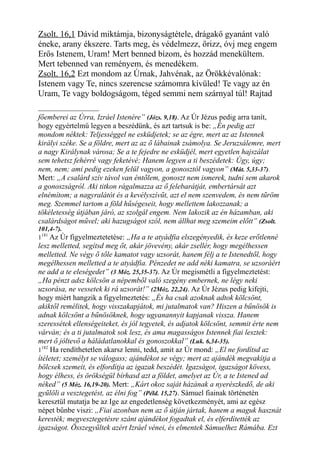 Zsolt. 16,1 Dávid miktámja, bizonyságtétele, drágakő gyanánt való
éneke, arany ékszere. Tarts meg, és védelmezz, őrizz, óvj meg engem
Erős Istenem, Uram! Mert benned bízom, és hozzád menekültem.
Mert tebenned van reményem, és menedékem.
Zsolt. 16,2 Ezt mondom az Úrnak, Jahvénak, az Örökkévalónak:
Istenem vagy Te, nincs szerencse számomra kívüled! Te vagy az én
Uram, Te vagy boldogságom, téged semmi nem szárnyal túl! Rajtad
főemberei az Úrra, Izráel Istenére” (Józs. 9,18). Az Úr Jézus pedig arra tanít,
hogy egyértelmű legyen a beszédünk, és azt tartsuk is be: „Én pedig azt
mondom néktek: Teljességgel ne esküdjetek; se az égre, mert az az Istennek
királyi széke. Se a földre, mert az az ő lábainak zsámolya. Se Jeruzsálemre, mert
a nagy Királynak városa; Se a te fejedre ne esküdjél, mert egyetlen hajszálat
sem tehetsz fehérré vagy feketévé; Hanem legyen a ti beszédetek: Úgy, úgy;
nem, nem; ami pedig ezeken felül vagyon, a gonosztól vagyon” (Mát. 5,33-37).
Mert: „A csalárd szív távol van éntőlem, gonoszt nem ismerek, tudni sem akarok
a gonoszságról. Aki titkon rágalmazza az ő felebarátját, embertársát azt
elnémítom; a nagyralátót és a kevélyszívűt, azt el nem szenvedem, és nem tűröm
meg. Szemmel tartom a föld hűségeseit, hogy mellettem lakozzanak; a
tökéletesség útjában járó, az szolgál engem. Nem lakozik az én házamban, aki
csalárdságot művel; aki hazugságot szól, nem állhat meg szemeim előtt” (Zsolt.
101,4-7).
1181
Az Úr figyelmeztetetése: „Ha a te atyádfia elszegényedik, és keze erőtlenné
lesz melletted, segítsd meg őt, akár jövevény, akár zsellér, hogy megélhessen
melletted. Ne végy ő tőle kamatot vagy uzsorát, hanem félj a te Istenedtől, hogy
megélhessen melletted a te atyádfia. Pénzedet ne add néki kamatra, se uzsoráért
ne add a te eleségedet” (3 Móz. 25,35-37). Az Úr megismétli a figyelmeztetést:
„Ha pénzt adsz kölcsön a népemből való szegény embernek, ne légy neki
uzsorása, ne vessetek ki rá uzsorát!” (2Móz. 22,24). Az Úr Jézus pedig kifejti,
hogy miért hangzik a figyelmeztetés: „És ha csak azoknak adtok kölcsönt,
akiktől remélitek, hogy visszakapjátok, mi jutalmatok van? Hiszen a bűnösök is
adnak kölcsönt a bűnösöknek, hogy ugyanannyit kapjanak vissza. Hanem
szeressétek ellenségeiteket, és jól tegyetek, és adjatok kölcsönt, semmit érte nem
várván; és a ti jutalmatok sok lesz, és ama magasságos Istennek fiai lesztek:
mert ő jóltevő a háládatlanokkal és gonoszokkal” (Luk. 6,34-35).
1182
Ha rendíthetetlen akarsz lenni, tedd, amit az Úr mond: „El ne fordítsd az
ítéletet; személyt se válogass; ajándékot se végy; mert az ajándék megvakítja a
bölcsek szemeit, és elfordítja az igazak beszédét. Igazságot, igazságot kövess,
hogy élhess, és örökségül bírhasd azt a földet, amelyet az Úr, a te Istened ad
néked” (5 Móz. 16,19-20). Mert: „Kárt okoz saját házának a nyerészkedő, de aki
gyűlöli a vesztegetést, az élni fog” (Péld. 15,27). Sámuel fiainak történetén
keresztül mutatja be az Ige az engedetlenség következményét, ami az egész
népet bűnbe viszi: „Fiai azonban nem az ő útján jártak, hanem a maguk hasznát
keresték; megvesztegetésre szánt ajándékot fogadtak el, és elferdítették az
igazságot. Összegyűltek azért Izráel vénei, és elmentek Sámuelhez Rámába. Ezt
 