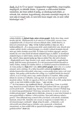 Zsolt. 11,5 Az Úr az igazat / megigazultat megpróbálja, megvizsgálja,
megfigyeli, és őrködik felette. A gonoszt, a céltévesztett hitetlen
istentelent, aki Isten nélkül él pedig, az álnokság kedvelőjét, az
erőszak, kár, sérelem, kegyetlenség, elnyomás szeretőjét megveti, és
nem adja át magát neki, és nem köti össze magát vele, és nem vállal
közösséget vele.152
ruhája hófehér, és fejének haja, mint a tiszta gyapjú. Széke tüzes láng, ennek
kerekei égő tűz. Tűzfolyam foly és jő vala ki az ő színe felől. ezerszer ezren
szolgálának néki, és tízezerszer tízezren állának előtte; ítélők ülnek le, és
könyvek nyittatnak meg” (Dán. 7,9-10). Ezékiel próféta is látja azt, Aki a
királyiszékben ül: „És a mennyezeten felül, amely fejük felett vala, látszék mint
valami zafírkő, királyi széknek formája, és a királyi széknek formáján látszék
mint egy ember formája azon felül; És látám izzó ércként ragyogni, amelyet,
mintha tűz vett volna körül derekának alakjától fogva és fölfelé; és derekának
alakjától fogva és lefelé látám, mintha tűz volna. És fényesség vala körülötte”
(Ez. 1,26-27). János apostol pedig így látja az ember Fiát, Aki szól is hozzá:
„Megfordulék azért, hogy lássam a szót, amely velem beszéle; megfordulván
pedig, láték hét arany gyertyatartót; És a hét gyertyatartó között hasonlót az
ember Fiához, bokáig érő ruhába öltözve, és mellénél aranyövvel körülövezve.
Az ő feje pedig és a haja fehér vala, mint a fehér gyapjú, mint a hó; és a szemei
olyanok, mint a tűzláng; És a lábai hasonlók valának az izzófényű érchez,
mintha kemencében tüzesedtek volna meg; a szava pedig olyan, mint a sok vizek
zúgása. Vala pedig a jobb kezében hét csillag; és a szájából kétélű éles kard jő
vala ki; és az ő orcája, mint a nap, amikor fénylik az ő erejében. Mikor pedig
láttam őt, leesém az ő lábaihoz, mint egy holt. És reám veté az ő jobb kezét,
mondván nékem: Ne félj; én vagyok az Első és az Utolsó, És az Élő; pedig halott
valék, és ímé élek örökkön örökké Ámen...” (Jel. 1,12-18).
1152
Az Urat ismerve, így imádkozik Dávid: „Vizsgálj meg, Uram, és próbálj
meg, kutasd át szívemet-lelkemet! Mert hűséged szemem előtt van, igazságod
szerint járok-kelek. ...Vizsgálj meg, Istenem, ismerd meg szívemet! Próbálj meg,
és ismerd meg gondolataimat! Nézd meg, nem járok-e téves úton, és vezess az
örökkévalóság útján!” (Zsolt. 26,2-3; 139,23-24). „Istenem, te nem leled örömöd, és
nem gyönyörködsz a bűnben / céltévesztésben. Nem talál otthonra nálad a
gonosz” Nem állhatnak meg szemeid előtt a kevélyek, a dicsekvők, elvakultak,
hamisak, irtózol tőle. Semmibe sem veszed, és megvetsz te minden bűnt, és
törvénytelenséget cselekedőt” (Zsolt. 5,5-6). És ezért: „A bűnösök, a célt
eltévesztők nem állnak meg az ítéletkor, sem a gonoszok, a hitetlenek,
istentelenek, az Isten nélkül élők az igazak közösségében, a megigazultak
gyülekezetében” (Zsolt 1,5).
 