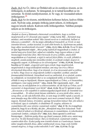 Zsolt. 16,5 Az Úr, Jahve az Örökkévaló az én osztályos részem, az én
örökségem, és poharam. Te támogatod, és te tartod kezedben az én
sorsomat. Te őrzöd osztályrészemet, és Te vagy, ki visszaadod nekem
örökségemet.186
Zsolt. 16,6 Az én részem, mérőkötelem kellemes helyre, kedves földre
esett. Nyilván szép, pompás örökség jutott nékem, és örökségem
nagyon tetszik nekem. Kedvem telik örökségemben. Valóban pompás
nekem az én örökségem.
Átadjuk az ilyent a Sátánnak a hústestnek veszedelmére, hogy a szellem
megtartassék az Úr Jézusnak ama napján” (1 Kor. 5,4-5). Hát: „Tartsátok meg
mindazt, amit mondtam nektek! Más istenek nevét ne is említsétek, hallani se
lehessen a szátokból!... De ha mégis elfeledkezel Istenedről, az Úrról, és más
isteneket követsz, azokat tiszteled, és azok előtt borulsz le, kijelentem ma nektek,
hogy akkor menthetetlenül elvesztek!” (2Móz. 23,13; 5Móz. 8,19-20). És az Úr újra-
és újra figyelmezteti népét: „Most pedig írjátok fel magatoknak ez éneket, és
tanítsd meg arra Izráel fiait; adjad azt szájukba, hogy legyen nékem ez ének
bizonyságul Izráel fiai ellen. Mert beviszem őt arra a földre, amely felől
megesküdtem az ő atyáinak, a tejjel és mézzel folyó földre; és eszik, jóllakik és
meghízik, azután pedig más istenekhez fordul, és azoknak szolgál, megvet és
meggyaláz engem, és felbontja az én szövetségemet” (5 Móz. 31,19-20). Józsué így
buzdítja az Úr népét: „Legyetek azért igen erősek, hogy megőrizzétek,
megtartsátok és megcselekedjétek mindazt, ami meg van írva a Mózes
törvényének könyvében; hogy el ne térjetek, és el ne távozzatok attól se jobbra,
se balra. Hogy össze ne elegyedjetek ezekkel a népekkel, azokkal, amelyek
fennmaradtak közöttetek. Isteneiknek nevét ne említsétek, ki se ejtsétek, azokra
ne esküdjetek, ne tiszteljétek őket se ne szolgáljatok nékik, ne boruljatok le
előttük és meg ne hajoljatok; Hanem ragaszkodjatok az Úrhoz, a ti Istenetekhez,
amiképpen e mai napig tettétek!” (Józs. 23,6-8). Hát vigyázzatok, mert: „Sok
bánata van, és sok fájdalom éri a céltévesztetteket, de aki bízik az Úrban, azt Ő
szeretettel, és kegyelemmel veszi körül” (Zsolt. 32,10). De az Úr ígéretet is tesz:
„Kivonszom a vért szájukból és utálatosságaikat fogaik közül, de Istenünké lesz
a maradékuk… És tábort járok házam védelmére, az arra járók ellen, mint a
sereg ellen, az ide-oda kóborlók ellen, és nem megy át többé rajtuk a sarcoló, és
nem támadja meg őket többé fosztogató, mert most szemmel tartom őt. Örülj
nagyon, Sionnak leánya, örvendezz, ujjongj Jeruzsálem leánya! Ímé, jön néked a
te királyod; igaz és szabadító, és diadalmas Ő; szegény, alázatos és
szamárháton ülő, azaz nőstény szamárnak vemhén” (Zak. 9,7-9). Az evangélium
jelenti ki, hogy ki az a Király, aki jön: „Mondjátok meg Sion leányának: Vedd
észre, ímhol jő néked a te Királyod, alázatosan és szamárháton, és teherhordozó
szamárnak vemhén, csikóján ülve” (Mát. 21,5). János apostol is erről tesz
bizonyságot: „Találván pedig Jézus egy fiatal szamarat, felüle arra, amint meg
van írva: Ne félj Sionnak leánya: Ímé a te királyod jő, szamárnak vemhén,
szamárcsikón ülve. Ezeket pedig nem értették eleinte az ő tanítványai: hanem
mikor megdicsőítették Jézus, akkor emlékezének vissza, hogy ezek ő felőle
vannak megírva, és hogy ezeket művelték ő vele” (Ján. 12,14-16). És így
 