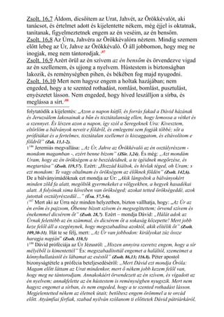 Zsolt. 16,7 Áldom, dicsőítem az Urat, Jahvét, az Örökkévalót, aki
tanácsot, és értelmet adott és kijelentette nékem, még éjjel is oktatnak,
tanítanak, figyelmeztetnek engem az én veséim, az én bensőm.
Zsolt. 16,8 Az Úrra, Jahvéra az Örökkévalóra néztem. Mindig szemem
előtt lebeg az Úr, Jahve az Örökkévaló. Ő áll jobbomon, hogy meg ne
inogjak, meg nem tántorodjak.187
Zsolt. 16,9 Azért örül az én szívem az én bensőm és örvendezve vigad
az én szellemem, és ujjong a nyelvem. Hústestem is biztonságban
lakozik, és reménységben pihen, és békében fog majd nyugodni.
Zsolt. 16,10 Mert nem hagysz engem a holtak hazájában; nem
engeded, hogy a te szented rothadást, romlást, bomlást, pusztulást,
enyészetet lásson. Nem engeded, hogy híved leszálljon a sírba, és
meglássa a sírt.188
folytatódik a kijelentés: „Azon a napon kútfő, és forrás fakad a Dávid házának
és Jeruzsálem lakosainak a bűn és tisztátalanság ellen, hogy lemossa a vétket és
a szennyet. És lészen azon a napon, így szól a Seregeknek Ura: Kivesztem,
eltörlöm a bálványok neveit e földről, és emlegetni sem fogják többé; sőt a
prófétákat és a fertelmes, tisztátalan szellemet is kiszaggatom, és eltávolítom e
földről” (Zak. 13,1-2).
1186
Jeremiás megvallása: „Az Úr, Jahve az Örökkévaló az én osztályrészem -
mondom magamban -, ezért benne bízom” (JSir. 3,24). És még: „Azt mondám
Uram, hogy az én örökségem a te beszédeidnek, a te igéidnek megőrzése, és
megtartása” (Zsolt. 119,57). Ezért: „Hozzád kiáltok, és hívlak téged, oh Uram; s
ezt mondom: Te vagy oltalmam és örökségem az élőknek földén” (Zsolt. 142,6).
De a bálványimádóknak ezt mondja az Úr: „Akik lángoltok a bálványokért
minden zöld fa alatt, megöltök gyermekeket a völgyekben, a hegyek hasadékai
alatt. A folyónak sima köveiben van örökséged; azokat tetted örökségeddé, azok
jutottak osztályrészedül…” (Ésa. 57,5-6).
1
187
Mert aki az Úrra néz minden helyzetben, bizton vallhatja, hogy: „Az Úr az
én erőm és pajzsom, Őbenne bízott szívem és megsegíttettem; örvend szívem és
énekemmel dicsérem őt” (Zsolt. 28,7). Ezért – mondja Dávid: „Hálát adok az
Úrnak felettébb az én számmal, és dicsérem őt a sokaság közepette! Mert jobb
keze felől áll a szegénynek, hogy megszabadítsa azoktól, akik elítélik őt” (Zsolt.
109,30-31). Hát te se félj, mert: „Az Úr van jobbodon: királyokat zúz össze
haragja napján” (Zsolt. 110,5)
1188
Dávid próféciája az Úr Jézusról: „Hiszen annyira szeretsz engem, hogy a sír
mélyéből is kimentettél” És: megszabadítottál engemet a haláltól, szemeimet a
könnyhullatástól és lábamat az eséstől” (Zsolt. 86,13; 116.8). Péter apostol
bizonyságtétele a prófécia beteljesedéséről: „Mert Dávid ezt mondja Őróla:
Magam előtt láttam az Urat mindenkor, mert ő nékem jobb kezem felől van,
hogy meg ne tántorodjam. Annakokáért örvendezett az én szívem, és vígadott az
én nyelvem; annakfelette az én hústestem is reménységben nyugszik. Mert nem
hagysz engemet a sírban, és nem engeded, hogy a te szented rothadást lásson.
Megjelentetted nékem az életnek útait; betöltesz engem örömmel a te orcád
előtt. Atyámfiai férfiak, szabad nyilván szólanom ti előttetek Dávid pátriárkáról,
 