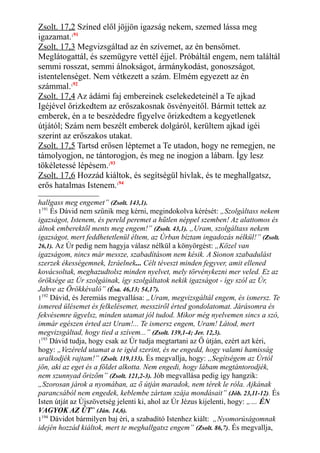 Zsolt. 17,2 Színed elől jöjjön igazság nekem, szemed lássa meg
igazamat.191
Zsolt. 17,3 Megvizsgáltad az én szívemet, az én bensőmet.
Meglátogattál, és szemügyre vettél éjjel. Próbáltál engem, nem találtál
semmi rosszat, semmi álnokságot, ármánykodást, gonoszságot,
istentelenséget. Nem vétkezett a szám. Elmém egyezett az én
számmal.192
Zsolt. 17,4 Az ádámi faj embereinek cselekedeteinél a Te ajkad
Igéjével őrizkedtem az erőszakosnak ösvényeitől. Bármit tettek az
emberek, én a te beszédedre figyelve őrizkedtem a kegyetlenek
útjától; Szám nem beszélt emberek dolgáról, kerültem ajkad igéi
szerint az erőszakos utakat.
Zsolt. 17,5 Tartsd erősen léptemet a Te utadon, hogy ne remegjen, ne
támolyogjon, ne tántorogjon, és meg ne inogjon a lábam. Így lesz
tökéletessé lépésem.193
Zsolt. 17,6 Hozzád kiáltok, és segítségül hívlak, és te meghallgatsz,
erős hatalmas Istenem.194
hallgass meg engemet” (Zsolt. 143,1).
1191
És Dávid nem szűnik meg kérni, megindokolva kérését: „Szolgáltass nekem
igazságot, Istenem, és pereld peremet a hűtlen néppel szemben! Az alattomos és
álnok emberektől ments meg engem!” (Zsolt. 43,1). „Uram, szolgáltass nekem
igazságot, mert feddhetetlenül éltem, az Úrban bíztam ingadozás nélkül!” (Zsolt.
26,1). Az Úr pedig nem hagyja válasz nélkül a könyörgést: „Közel van
igazságom, nincs már messze, szabadításom nem késik. A Sionon szabadulást
szerzek ékességemnek, Izráelnek... Célt téveszt minden fegyver, amit ellened
kovácsoltak, meghazudtolsz minden nyelvet, mely törvénykezni mer veled. Ez az
öröksége az Úr szolgáinak, így szolgáltatok nekik igazságot - így szól az Úr,
Jahve az Örökkévaló” (Ésa. 46,13; 54,17).
1192
Dávid, és Jeremiás megvallása: „Uram, megvizsgáltál engem, és ismersz. Te
ismered ülésemet és felkelésemet, messziről érted gondolatomat. Járásomra és
fekvésemre ügyelsz, minden utamat jól tudod. Mikor még nyelvemen sincs a szó,
immár egészen érted azt Uram!... Te ismersz engem, Uram! Látod, mert
megvizsgáltad, hogy tied a szívem...” (Zsolt. 139,1-4; Jer. 12,3).
1
193
Dávid tudja, hogy csak az Úr tudja megtartani az Ő útján, ezért azt kéri,
hogy: „Vezéreld utamat a te igéd szerint, és ne engedd, hogy valami hamisság
uralkodjék rajtam!” (Zsolt. 119,133). És megvallja, hogy: „Segítségem az Úrtól
jön, aki az eget és a földet alkotta. Nem engedi, hogy lábam megtántorodjék,
nem szunnyad őrizőm” (Zsolt. 121,2-3). Jób megvallása pedig így hangzik:
„Szorosan járok a nyomában, az ő útján maradok, nem térek le róla. Ajkának
parancsából nem engedek, keblembe zártam szája mondásait” (Jób. 23,11-12). És
Isten útját az Újszövetség jelenti ki, ahol az Úr Jézus kijelenti, hogy: „… ÉN
VAGYOK AZ ÚT” (Ján. 14,6).
1194
Dávidot bármilyen baj éri, a szabadító Istenhez kiált: „Nyomorúságomnak
idején hozzád kiáltok, mert te meghallgatsz engem” (Zsolt. 86,7). És megvallja,
 