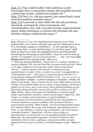 Zsolt. 17,7 Tégy csodát híveddel. Tedd csodálatossá szerető
kedvességed tetteit, ó megmentője azoknak, akik menedéket keresnek
a jobbod ellen lázadók, a jobbod ellen támadók elől.195
Zsolt. 17,8 Őrizz, óvj, védj meg engemet, mint szemed fényét, nyújts
szárnyad árnyékában menedéket nekem.196
Zsolt. 17,9 A gonoszok, az Isten nélkül élők elől, akik pusztítanak,
elnyomnak, nyomorgatnak, erősen szorongatnak, akik
erőszakoskodnak velem, akik szenvedést okoznak, megnyomorítanak
engem. Halálos ellenségeim, az életemre törő ellenségek elől, akik
bőszülten, dühöngve körülkerítettek engem.197
hogy:„Szeretem az Urat, mert meghallgatja könyörgésem szavát. Felém
fordította fülét, ezért őt hívom segítségül, amíg csak élek” (Zsolt. 116,1-2). De az
Úr is erre biztatja, megígérve a szabadítást is: „És hívj segítségül engem a
nyomorúság idején, én megszabadítlak téged, és te dicsőítesz engem” (Zsolt.
50,15). És hogy ki az az Isten, akit segítségül kell hívni, arról Pál apostolon
keresztül így tesz bizonyságot a szent Szellem: „Kegyelem néktek és békesség
Istentől, a mi Atyánktól, és az Úr Jézus Krisztustól.... .... akik a mi Urunk Jézus
Krisztus nevét bárhol segítségül hívják” (1Kor. 1,2-3).
1195
Dávid így folytatja a bátorítást: „Elrejted őket a te orcádnak rejtekében az
emberek zendülései elől; sátorban őrzöd őket a perpatvarkodó nyelvektől. Áldott
az Úr, hogy csodálatossá tette kegyelmét rajtam, mint egy megerősített
városon!” „Látják az igazak és örvendeznek, és minden gonoszság
megtartóztatja az ő száját. A bölcs az eszébe veszi ezeket, és meggondolják az
Úrnak kegyelmességét!” „Mert nagy az ő kegyelmessége mi hozzánk, és az
Úrnak igazsága megmarad örökké. Dicsérjétek az Urat!” (Zsolt. 31,21-22; 107,42-43; 117,2).
1196
Még amikor a világban – a zordon sivatagban, és hústestben –voltunk, már
akkor is az Úr őrzött: „Mert az Úrnak része az ő népe, Jákób néki sorssal jutott
öröksége. Puszta földön találta vala őt, zordon, sivatag vadonban; körülvette őt,
gondja volt reá, őrizte, mint a szeme fényét; Mint a fészkén felrebbenő sas fiai
felett lebeg, kiterjeszti felettük szárnyait, felveszi őket, és tollain emeli őket”
(5Móz. 32,9-11). „Bizony elrejt engem az ő hajlékába a veszedelem napján;
eltakar engem sátrának rejtekében, sziklára emel fel engem” (Zsolt. 27,5) „Mily
bőséges a te jóságod, amelyet fenntartasz a téged tisztelőknek, és
megbizonyítasz a te benned bízókon az emberek fiai előtt. Elrejted őket a te
orcádnak rejtekében az emberek zendülései elől; sátorban őrzöd őket a
perpatvarkodó nyelvektől” (Zsolt. 31,20-21) „Azért hozzád fohászkodjék minden
hívő, alkalmas időben. Bár a nagy vizek áradnának, nem juthatnak azok el ő
hozzá. Te vagy oltalmam, te mentesz meg veszedelemtől; végy körül engem a
szabadulás örömével!” (Zsolt. 32,6-7) „Oh Isten, milyen drága a te
kegyelmességed; az embernek fiai a te szárnyaidnak árnyékába menekülnek”
(Zsolt. 36,8) „Ha reád gondolok ágyamban: őrváltásról őrváltásra rólad
elmélkedem; Mert te voltál a segítségem, szárnyad árnyékában ujjongok.
Ragaszkodik hozzád egész személyem, jobboddal támogatsz engem” (Zsolt. 63,7-
9).
 