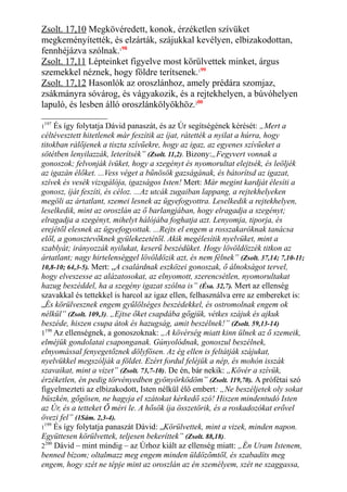 Zsolt. 17,10 Megkövéredett, konok, érzéketlen szívüket
megkeményítették, és elzárták, szájukkal kevélyen, elbizakodottan,
fennhéjázva szólnak.198
Zsolt. 17,11 Lépteinket figyelve most körülvettek minket, árgus
szemekkel néznek, hogy földre terítsenek.199
Zsolt. 17,12 Hasonlók az oroszlánhoz, amely prédára szomjaz,
zsákmányra sóvárog, és vágyakozik, és a rejtekhelyen, a búvóhelyen
lapuló, és lesben álló oroszlánkölyökhöz.200
1
197
És így folytatja Dávid panaszát, és az Úr segítségének kérését: „Mert a
céltévesztett hitetlenek már feszítik az íjat, rátették a nyilat a húrra, hogy
titokban rálőjenek a tiszta szívűekre, hogy az igaz, az egyenes szívűeket a
sötétben lenyilazzák, leterítsék” (Zsolt. 11,2). Bizony:„Fegyvert vonnak a
gonoszok; felvonják ívüket, hogy a szegényt és nyomorultat elejtsék, és leöljék
az igazán élőket. ...Vess véget a bűnösök gazságának, és bátorítsd az igazat,
szívek és vesék vizsgálója, igazságos Isten! Mert: Már megint kardját élesíti a
gonosz, íját feszíti, és céloz. ...Az utcák zugaiban lappang, a rejtekhelyeken
megöli az ártatlant, szemei lesnek az ügyefogyottra. Leselkedik a rejtekhelyen,
leselkedik, mint az oroszlán az ő barlangjában, hogy elragadja a szegényt;
elragadja a szegényt, mihelyt hálójába foghatja azt. Lenyomja, tiporja, és
erejétől elesnek az ügyefogyottak. ...Rejts el engem a rosszakaróknak tanácsa
elől, a gonosztevőknek gyülekezetétől. Akik megélesítik nyelvüket, mint a
szablyát; irányozzák nyilukat, keserű beszédüket. Hogy lövöldözzék titkon az
ártatlant; nagy hirtelenséggel lövöldözik azt, és nem félnek” (Zsolt. 37,14; 7,10-11;
10,8-10; 64,3-5). Mert: „A csalárdnak eszközei gonoszak, ő álnokságot tervel,
hogy elveszesse az alázatosokat, az elnyomott, szerencsétlen, nyomorultakat
hazug beszéddel, ha a szegény igazat szólna is” (Ésa. 32,7). Mert az ellenség
szavakkal és tettekkel is harcol az igaz ellen, felhasználva erre az embereket is:
„És körülvesznek engem gyűlölséges beszédekkel, és ostromolnak engem ok
nélkül” (Zsolt. 109,3). „Ejtse őket csapdába gőgjük, vétkes szájuk és ajkuk
beszéde, hiszen csupa átok és hazugság, amit beszélnek!” (Zsolt. 59,13-14)
1198
Az ellenségnek, a gonoszoknak: „A kövérség miatt kinn ülnek az ő szemeik,
elméjük gondolatai csaponganak. Gúnyolódnak, gonoszul beszélnek,
elnyomással fenyegetőznek dölyfösen. Az ég ellen is feltátják szájukat,
nyelvükkel megszólják a földet. Ezért fordul feléjük a nép, és mohón isszák
szavaikat, mint a vizet” (Zsolt. 73,7-10). De én, bár nekik: „Kövér a szívük,
érzéketlen, én pedig törvényedben gyönyörködöm” (Zsolt. 119,70). A prófétai szó
figyelmezteti az elbizakodott, Isten nélkül élő embert: „Ne beszéljetek oly sokat
büszkén, gőgösen, ne hagyja el szátokat kérkedő szó! Hiszen mindentudó Isten
az Úr, és a tetteket Ő méri le. A hősök íja összetörik, és a roskadozókat erővel
övezi fel” (1Sám. 2,3-4).
1
199
És így folytatja panaszát Dávid: „Körülvettek, mint a vizek, minden napon.
Együttesen körülvettek, teljesen bekeríttek” (Zsolt. 88,18).
2200
Dávid – mint mindig – az Úrhoz kiált az ellenség miatt: „Én Uram Istenem,
benned bízom; oltalmazz meg engem minden üldözőmtől, és szabadíts meg
engem, hogy szét ne tépje mint az oroszlán az én személyem, szét ne szaggassa,
 