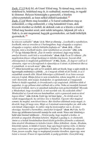 Zsolt. 17,13 Kelj fel, oh Uram! Előzd meg, Te támad meg, ronts rá és
térdeltesd le, hódoltasd meg őt, és szabadítsd, mentsd meg, és ragadd
ki életemet. Helyezz biztonságba a gonosztól, a hitetlen
céltévesztettektől, az Isten nélkül élőktől kardoddal.201
Zsolt. 17,14 Ments meg kezeddel, a Te karod szabadítson meg az
emberektől, a világ embereitől, e világ halandóitól Uram, akik
kiveszik részüket az életből, de akiknek csak ez a létezés a részük!
Töltsd meg hasukat azzal, amit nekik tartogatsz, lakjanak jól vele a
fiaik is, és ami megmarad, hagyják gyermekeikre, azt hadd örököljék
gyermekeik.202
ha nincsen szabadító” (Zsolt. 7,2-3). Mert az ellenség: „Leselkedik a rejtekhelyen,
leselkedik, mint az oroszlán az ő barlangjában, hogy elragadja a szegényt;
elragadja a szegényt, mihelyt hálójába foghatja azt” (Zsolt. 10,9). „Olyan
hozzám, mint a leselkedő medve, mint rejtekhelyen az oroszlán” (JSir. 3,10).
2201
És így folytatja Dávid: „Érje őt romlás váratlanul, fogja meg hálója,
amelyet kivetett, essék belé a veszedelembe” (Zsolt. 35,8). És az Úr válasza: „Ha
megélesítem fényes villogó kardomat és ítélethez fog kezem: bosszút állok
ellenségeimen és megfizetek gyűlölőimnek” (5 Móz. 32,41). „És fegyver száll az ő
városaira, véget vet a fecsegésnek és elpusztítja az ő zárait, és felemészti őket az
ő szándékaik, és terveik miatt” (Hós. 11,6).
2202
Jóbon keresztül így szól az Úr azokról, akik azt hiszik, hogy a saját erejük és
ügyességük eredménye a jólétük: „Az ő magvuk előttük nő fel ővelük, és az ő
sarjadékuk szemeik előtt. Házuk békességes a félelemtől, és az Isten vesszeje
nincsen ő rajtuk. Bikája folyat és nem terméketlen, tehene megellik, és el nem
vetél. Kieresztik, mint nyájat, kisdedjeiket, és ugrándoznak az ő magzataik.
Dobot és hárfát ragadnak, és örvendeznek a síp zengésének. Jóllétben töltik el
napjaikat, és egy pillanat alatt szállnak alá a sírba; Noha azt mondják Istennek:
Távozzál el tőlünk, mert a te utjaidnak tudásában nem gyönyörködünk! Micsoda
a Mindenható, hogy tiszteljük őt, és mit nyerünk vele, ha esedezünk előtte?
Mindazáltal az ő javuk nincsen hatalmukban, azért a gonoszok tanácsa távol
legyen tőlem!” (Jób. 21,8-16). Ezért így int Isten Igéje: „Ne törődj azzal, ha
valaki meggazdagszik, ha sok kincs lesz is házában. Úgysem vihet magával
semmit, ha meghal, nem követi kincse. Bár életében áldottnak tartja magát, és
dicsérik, hogy jól megy sora, Mégis az ő atyáinak nemzetségéhez jut, akik soha
sem látnak világosságot. Az ember, még ha tisztességben van is, de nincs
okossága: hasonlít a barmokhoz, amelyeket levágnak” (Zsolt. 49,17-21). Az Úr
Jézus egy példázaton keresztül mutatja be ezek sorsát: Nincs már lehetőség a
halál után Istennel találkozni: „Történt pedig, hogy meghalt a koldus, és
felvitték az angyalok Ábrahám kebelére. Meghalt a gazdag is, és eltemették.
Amint ez a holtak birodalmában kínok között gyötrődve felemelte a tekintetét,
látta távolról Ábrahámot és kebelén Lázárt. Ekkor felkiáltott: Atyám, Ábrahám,
könyörülj rajtam, és küldd el Lázárt, hogy ujja hegyét mártsa vízbe, és hűsítse
meg a nyelvemet, mert igen gyötrődöm e lángban. De Ábrahám így válaszolt:
Fiam, jusson eszedbe, hogy te megkaptad javaidat életedben, éppen úgy, mint
Lázár a rosszat. Ő most itt vigasztalódik, te pedig gyötrődsz. Ezen felül még
 