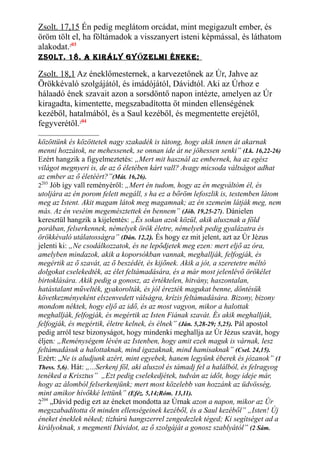 Zsolt. 17,15 Én pedig meglátom orcádat, mint megigazult ember, és
öröm tölt el, ha föltámadok a visszanyert isteni képmással, és láthatom
alakodat.203
Zsolt. 18. a kIrály gyŐZelMI éneke;
Zsolt. 18,1 Az éneklőmesternek, a karvezetőnek az Úr, Jahve az
Örökkévaló szolgájától, és imádójától, Dávidtól. Aki az Úrhoz e
hálaadó ének szavait azon a sorsdöntő napon intézte, amelyen az Úr
kiragadta, kimentette, megszabadította őt minden ellenségének
kezéből, hatalmából, és a Saul kezéből, és megmentette erejétől,
fegyverétől.204
közöttünk és közöttetek nagy szakadék is tátong, hogy akik innen át akarnak
menni hozzátok, ne mehessenek, se onnan ide át ne jöhessen senki” (Lk. 16,22-26)
Ezért hangzik a figyelmeztetés: „Mert mit használ az embernek, ha az egész
világot megnyeri is, de az ő életében kárt vall? Avagy micsoda váltságot adhat
az ember az ő életéért?”(Mát. 16,26).
2203
Jób így vall reményéről: „Mert én tudom, hogy az én megváltóm él, és
utoljára az én porom felett megáll, s ha ez a bőröm lefoszlik is, testemben látom
meg az Istent. Akit magam látok meg magamnak; az én szemeim látják meg, nem
más. Az én veséim megemésztettek én bennem” (Jób. 19,25-27). Dánielen
keresztül hangzik a kijelentés: „És sokan azok közül, akik alusznak a föld
porában, felserkennek, némelyek örök életre, némelyek pedig gyalázatra és
örökkévaló utálatosságra” (Dán. 12,2). És hogy ez mit jelent, azt az Úr Jézus
jelenti ki: „Ne csodálkozzatok, és ne lepődjetek meg ezen: mert eljő az óra,
amelyben mindazok, akik a koporsókban vannak, meghallják, felfogják, és
megértik az ő szavát, az ő beszédét, és kijőnek. Akik a jót, a szeretetre méltó
dolgokat cselekedték, az élet feltámadására, és a már most jelenlévő örökélet
birtoklására. Akik pedig a gonosz, az értéktelen, hitvány, haszontalan,
hatástalant művelték, gyakorolták, és jól érezték magukat benne, döntésük
következményeként elszenvedett válságra, krízis feltámadására. Bizony, bizony
mondom néktek, hogy eljő az idő, és az most vagyon, mikor a halottak
meghallják, felfogják, és megértik az Isten Fiának szavát. És akik meghallják,
felfogják, és megértik, életre kelnek, és élnek” (Ján. 5,28-29; 5,25). Pál apostol
pedig arról tesz bizonyságot, hogy mindenki meghallja az Úr Jézus szavát, hogy
éljen: „Reménységem lévén az Istenben, hogy amit ezek maguk is várnak, lesz
feltámadásuk a halottaknak, mind igazaknak, mind hamisaknak” (Csel. 24,15).
Ezért: „Ne is aludjunk azért, mint egyebek, hanem legyünk éberek és józanok” (1
Thess. 5,6). Hát: „...Serkenj föl, aki aluszol és támadj fel a halálból, és felragyog
tenéked a Krisztus” „Ezt pedig cselekedjétek, tudván az időt, hogy ideje már,
hogy az álomból felserkenjünk; mert most közelebb van hozzánk az üdvösség,
mint amikor hívőkké lettünk” (Eféz. 5,14;Róm. 13,11).
2204
„Dávid pedig ezt az éneket mondotta az Úrnak azon a napon, mikor az Úr
megszabadította őt minden ellenségeinek kezéből, és a Saul kezéből” „Isten! Új
éneket éneklek néked; tízhúrú hangszerrel zengedezlek téged; Ki segítséget ad a
királyoknak, s megmenti Dávidot, az ő szolgáját a gonosz szablyától” (2 Sám.
 