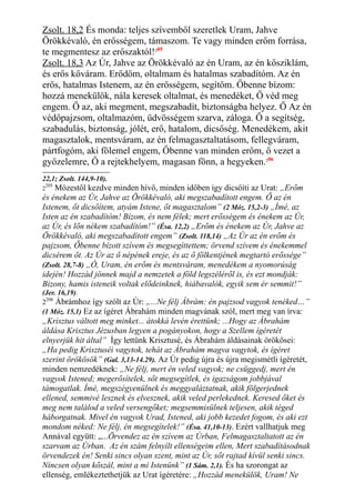 Zsolt. 18,2 És monda: teljes szívemből szeretlek Uram, Jahve
Örökkévaló, én erősségem, támaszom. Te vagy minden erőm forrása,
te megmentesz az erőszaktól!205
Zsolt. 18,3 Az Úr, Jahve az Örökkévaló az én Uram, az én kősziklám,
és erős kőváram. Erődöm, oltalmam és hatalmas szabadítóm. Az én
erős, hatalmas Istenem, az én erősségem, segítőm. Őbenne bízom:
hozzá menekülök, nála keresek oltalmat, és menedéket, Ő véd meg
engem. Ő az, aki megment, megszabadít, biztonságba helyez. Ő Az én
védőpajzsom, oltalmazóm, üdvösségem szarva, záloga. Ő a segítség,
szabadulás, biztonság, jólét, erő, hatalom, dicsőség. Menedékem, akit
magasztalok, mentsváram, az én felmagasztaltatásom, fellegváram,
pártfogóm, aki fölemel engem, Őbenne van minden erőm, ő vezet a
győzelemre, Ő a rejtekhelyem, magasan fönn, a hegyeken.206
22,1; Zsolt. 144,9-10).
2
205
Mózestől kezdve minden hívő, minden időben így dicsőíti az Urat: „Erőm
és énekem az Úr, Jahve az Örökkévaló, aki megszabadított engem. Ő az én
Istenem, őt dicsőítem, atyám Istene, őt magasztalom” (2 Móz. 15,2-3) „Ímé, az
Isten az én szabadítóm! Bízom, és nem félek; mert erősségem és énekem az Úr,
az Úr, és lőn nékem szabadítóm!” (Ésa. 12,2) „Erőm és énekem az Úr, Jahve az
Örökkévaló, aki megszabadított engem” (Zsolt. 118,14) „Az Úr az én erőm és
pajzsom, Őbenne bízott szívem és megsegíttettem; örvend szívem és énekemmel
dicsérem őt. Az Úr az ő népének ereje, és az ő fölkentjének megtartó erőssége”
(Zsolt. 28,7-8) „Ó, Uram, én erőm és mentsváram, menedékem a nyomorúság
idején! Hozzád jönnek majd a nemzetek a föld legszéléről is, és ezt mondják:
Bizony, hamis isteneik voltak elődeinknek, hiábavalók, egyik sem ér semmit!”
(Jer. 16,19).
2206
Ábrámhoz így szólt az Úr: „...Ne félj Ábrám: én pajzsod vagyok tenéked…”
(1 Móz. 15,1) Ez az ígéret Ábrahám minden magvának szól, mert meg van írva:
„Krisztus váltott meg minket... átokká levén érettünk; ...Hogy az Ábrahám
áldása Krisztus Jézusban legyen a pogányokon, hogy a Szellem ígéretét
elnyerjük hit által” Így lettünk Krisztusé, és Ábrahám áldásainak örökösei:
„Ha pedig Krisztuséi vagytok, tehát az Ábrahám magva vagytok, és ígéret
szerint örökösök” (Gal. 3,13-14.29). Az Úr pedig újra és újra megismétli ígéretét,
minden nemzedéknek: „Ne félj, mert én veled vagyok; ne csüggedj, mert én
vagyok Istened; megerősítelek, sőt megsegítlek, és igazságom jobbjával
támogatlak. Ímé, megszégyenülnek és meggyaláztatnak, akik fölgerjednek
ellened, semmivé lesznek és elvesznek, akik veled perlekednek. Keresed őket és
meg nem találod a veled versengőket; megsemmisülnek teljesen, akik téged
háborgatnak. Mivel én vagyok Urad, Istened, aki jobb kezedet fogom, és aki ezt
mondom néked: Ne félj, én megsegítelek!” (Ésa. 41,10-13). Ezért vallhatjuk meg
Annával együtt: „...Örvendez az én szívem az Úrban, Felmagasztaltatott az én
szarvam az Úrban. Az én szám felnyílt ellenségeim ellen, Mert szabadításodnak
örvendezek én! Senki sincs olyan szent, mint az Úr, sőt rajtad kívül senki sincs.
Nincsen olyan kőszál, mint a mi Istenünk” (1 Sám. 2,1). És ha szorongat az
ellenség, emlékeztethetjük az Urat ígéretére: „Hozzád menekülök, Uram! Ne
 