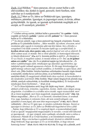 Zsolt. 11,6 Hálókat,153
tüzes parazsat, eleven szenet hullat a célt
eltévesztőkre; tűz, kénkő és égető, perzselő, forró Szellem, mint
szélvihar az ő osztályrészük.154
Zsolt. 11,7 Mert az Úr, Jahve az Örökkévaló igaz, igazságos,
méltányos, pártatlan. Igazságot, és jogosságot szeret, és kíván, abban
gyönyörködik. Az igazak, az igaznak nyilvánítottak meglátják az ő
orcáját, az Ő személyét, jelenlétét.155
1
153
A héber szöveg szerint „hálókat hullat a gonoszokra” Itt a pahím = hálók,
csapdák szó helyett a pehám = parázs szó állt: pahamé ’és = tüzes parazsat
hullat az Úr a bűnösökre.
1154
Az eleven szénről, vagy a tüzes parázsról így hangzik a kijelentés. Ézsaiás
próféta az Úr jelenlétébe kerülve: „Akkor mondék: Jaj nékem, elvesztem, mivel
tisztátalan ajkú vagyok és tisztátalan ajkú nép közt lakom: hisz a Királyt, a
seregeknek Urát láták szemeim! És hozzám repült egy a szeráfok közül, és
kezében eleven szén, tüzes parázs vala, amelyet fogóval vett volt az oltárról; És
illeté számat azzal, és mondá: Ímé ez illeté ajkaidat, és hamisságod eltávozott,
és bűnöd elfedeztetett” (Ésa. 6,5-7). Jeremiás próféta is erről ír: „És kinyújtá az
Úr az ő kezét, és megilleté számat, és monda nékem az Úr: Ímé, az én igéimet
adom a te szádba!” (Jer. 1,9). És ez pünkösd napján így következett be: „És
mikor a pünkösd napja eljött, mindnyájan egy akarattal, egyetértésben, egy
indulattal együtt valának ugyanazon a helyen. És lőn nagy hirtelenséggel az
égből mintegy sebesen zúgó szélnek zendülése, és betöltötte az egész házat, ahol
ülnek vala. [Más fordítás: hirtelen hatalmas szélrohamhoz hasonló zúgás támadt
a mennyből, mintha heves szélvész jönne, és az betöltötte az egész házat,
amelyben ültek]. És megjelentek előttük kettős tüzes nyelvek, és leereszkedtek és
üle mindenikre azok közül. [Más fordítás: Majd valami lángnyelvek jelentek meg
előttük, amelyek szétoszlottak, és leszálltak mindegyikükre]. És beteljesedtek
mindnyájan Szent Szellemmel…” (Csel. 2,1-4)
1155
Az Úr Jézus kijelentése arról, hogy kik látják meg Istent: „Boldogok,
akiknek szívük tiszta, érintetlen, vegyítetlen, őszinte. Amibe nincs idegen anyag,
elegyítetlen. A szívükben és a szívükre nézve tiszták, vagyis tisztaszívűek: mert
ők az Istent meglátják, mert Isten megjelenik, megmutatkozik nekik” (Mát. 5,8).
Mózes megvallása: „Mert az Úr, a ti Istenetek, isteneknek Istene, és uraknak
Ura; nagy, hatalmas és rettenetes Isten, aki nem személyválogató, sem
ajándékot el nem fogad, akit nem lehet megvesztegetni” (5 Móz. 10,17). Dávid
vallástétele: „Mert az Úr igéje igaz, és minden cselekedete hűséges. Szereti az
igazságot és törvényt; az Úr, Jahve az Örökkévaló kegyelmével telve a föld.
...Tudom, hogy felkarolja az Úr a szegények ügyét, a nyomorultaknak jogát.
Csak az igazak / megigazultak magasztalják a te nevedet, s orcád előtt lakoznak
az igazságosak. ...Az igaz virágzik, mint a pálmafa, növekedik, mint a cédrus a
Libanonon. Plánták ők az Úrnak házában; a mi Istenünknek tornácaiban
virágzanak. Még a vén korban is gyümölcsöznek; kövérek és zöldellők lesznek;
Hogy hirdessék, hogy igazságos az Úr, az én kősziklám, és hogy nincsen
hamisság benne!” (Zsolt. 33,4-5; 140,13-14; 92,13-16). És hogy kik a plánták, arról
 