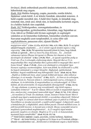 örvényei, álnok embereknek pusztító áradata rettentettek, rémítettek,
háborítottak meg engem.
Zsolt. 18,6 Halálos betegség, csapás, pusztulás, romlás kötelei,
fájdalmai vettek körül. A sír kötelei fonódtak, tekeredtek testemre. A
halál csapdái meredtek rám. A halál tőrei fogtak, és támadtak meg,
rontottak rám, értek utol, törtek rám, és hatalmukba kerítettek engem,
és a halálos hurkok rám csapódtak.
Zsolt. 18,7 Szükségemben, szorongattatásomban, és
nyomorúságomban, gyötrelmemben, kínomban, nagy bajomban az
Urat, Jahvét az Örökkévalót hívtam segítségül, és segítségért
szüntelen az én Istenemhez kiáltottam, Istenemhez emeltem szavam.
Szavamat meghallá szent templomából, és színe előtt való
segélykiáltásom, panaszom elért, eljutott füleibe.209
megígértem neked” (1 Kor. 1,2; Ézs. 65,23-24; 5 Móz. 4,31; 1Móz. 28,15). És az ígéret
adójáról hangzik a kijelentés: „...én ti veletek vagyok minden napon a világ
végezetéig” (Mát. 28,20). Pál apostolon keresztül jelenti ki Isten, hogy kiknek
szólnak az ígéretek: „Mert az Isten Fia Jézus Krisztus... És: „Istennek
valamennyi ígérete Őbenne lett igenné és Őbenne lett Ámenné az Isten
dicsőségére mi általunk” (2 Kor. 1,19-20). Mert: „Az igazak segedelme pedig az
Úrtól van; Ő az ő erősségük a háborúság idején. Megvédi őket az Úr és
megszabadítja őket; megszabadítja őket a gonoszoktól és megsegíti őket, mert ő
benne bíznak” (Zsolt. 37,39-40) „Isten a mi oltalmunk és erősségünk! Igen
bizonyos segítség a nyomorúságban. Azért nem félünk, ha elváltoznék is a föld,
ha hegyek omlanának is a tenger közepébe: Zúghatnak, tajtékozhatnak
hullámai; hegyek rendülhetnek meg háborgásától. Szela” (Zsolt. 46,2-4). Mert:
„Hajlék az örökkévaló Isten, alant vannak örökkévaló karjai; elűzi előled az
ellenséget, és ezt mondja: Pusztítsd!” (5 Móz. 33,27). „Az Isten az én erősségem,
ő benne bízom én. Paizsom nékem ő, s üdvösségemnek szarva, erősségem és
oltalmam. Az én üdvözítőm, ki megszabadítasz az erőszakosságtól. Az Úrhoz
kiáltok, aki dicséretreméltó; És megszabadulok ellenségeimtől” (2 Sám. 22,3-4).
„Te vagy oltalmam, te mentesz meg veszedelemtől; végy körül engem a
szabadulás örömével!” S az Úr válasza: Bölccsé teszlek és megtanítlak téged az
útra, amelyen járj; szemeimmel tanácsollak téged” (Zsolt. 32,7-8). A hit válasza:
„Azt mondom az Úrnak: Én oltalmam, váram, Istenem ő benne bízom! Mert ő
szabadít meg téged a madarásznak tőréből, a veszedelmes dögvésztől. Tollaival
fedez be téged, és szárnyai alatt lészen oltalmad; pajzs és páncél az ő hűsége.
Nem félhetsz az éjszakai ijesztéstől, a repülő nyíltól nappal; A dögvésztől, amely
a homályban jár; a döghaláltól, amely délben pusztít. Elesnek mellőled ezren, és
jobb kezed felől tízezren; és hozzád nem is közelít. Bizony szemeiddel nézed és
meglátod a gonoszoknak megbüntetését!... Az Úr megőriz téged minden
gonosztól, megőrzi a te életedet. Megőrzi az Úr a te ki- és bemeneteledet,
mostantól fogva mindörökké!” (Zsolt. 91,2-8; 121,7-8).
2
208
Halál kötelei (máveṯ): csapás, pusztulás, romlás hullámai, fájdalmai.
2209
Dávid – aki Izráel királya, és egyben az Úr Jézus és az Ő testének előképe –
állandó veszedelemben van: „Körülvettek és körülfontak engem a halál kötelei,
 