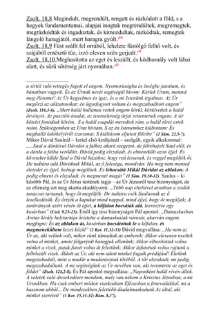 Zsolt. 18,8 Megindult, megrendült, rengett és rázkódott a föld, s a
hegyek fundamentumai, alapjai inogtak megrendültek, megremegtek,
megrázkódtak és ingadoztak, és kimozdultak, rázkódtak, remegtek
lángoló haragjától, mert haragra gyúlt.210
Zsolt. 18,9 Füst szállt fel orrából, lehelete füstölgő felhő volt, és
szájából emésztő tűz, izzó eleven szén gerjedt.211
Zsolt. 18,10 Meghasította az eget és leszállt, és ködhomály volt lábai
alatt, és sűrű sötétség járt nyomában.212
a sírtól való rettegés fogott el engem. Nyomorúságba és ínségbe jutottam, és
bánatban vagyok. És az Úrnak nevét segítségül hívom: Kérlek Uram, mentsd
meg életemet! Az Úr kegyelmes és igaz, és a mi Istenünk irgalmas. Az Úr
megőrzi az alázatosokat; én ügyefogyott voltam és megszabadított engem”
(Zsolt. 116,3-6). „Mert halál hullámai vettek engem körül, körülvettek a halál
örvényei. Az pusztító áradat, az istentelenség árjai rettentettek engem; A sír
kötelei fonódtak körém, S a halál csapdái meredtek rám, a halál tőrei estek
reám. Szükségemben az Urat hívtam, S az én Istenemhez kiáltottam: És
meghallá lakóhelyéről szavamat, S kiáltásom eljutott füleibe” (2 Sám. 22,5-7).
Mikor Dávid Saulnál – Izráel első királyánál – szolgált, egyik alkalommal:
„...Saul a dárdával Dávidot a falhoz akará szegezni, de félrehajolt Saul elől, és
a dárda a falba verődött. Dávid pedig elszaladt, és elmenekült azon éjjel. És
követeket külde Saul a Dávid házához, hogy reá lessenek, és reggel megöljék őt.
De tudtára adá Dávidnak Mikál, az ő felesége, mondván: Ha meg nem mented
életedet ez éjjel, holnap megölnek. És lebocsátá Mikál Dávidot az ablakon; ő
pedig elment és elszaladt, és megmenté magát” (1 Sám. 19,10-12). Saulus – ki
később Pál, és az Úr Jézus testének tagja – az Úr Jézusról tesz bizonyságot, de
az ellenség ezt meg akarta akadályozni: „Több nap elteltével azonban a zsidók
tanácsot tartanak, hogy őt megöljék: De tudtára esék Saulusnak az ő
leselkedésük. És őrizék a kapukat mind nappal, mind éjjel, hogy őt megöljék; A
tanítványok azért vévén őt éjjel, a kőfalon bocsáták alá, leeresztve egy
kosárban” (Csel. 9,23-25). Erről így tesz bizonyságot Pál apostol: „Damaskusban
Aretás király helytartója őriztette a damaskusiak városát, akarván engem
megfogni; És az ablakon át, kosárban bocsátottak le a kőfalon, és
megmenekültem kezei közül” (2 Kor. 11,32-33) Dávid megvallása: „Ha nem az
Úr az, aki velünk volt, mikor ránk támadtak az emberek: Akkor elevenen nyeltek
volna el minket, amint felgerjedt haragjuk ellenünk; Akkor elborítottak volna
minket a vizek, patak futott volna át felettünk; Akkor átfutottak volna rajtunk a
felbőszült vizek. Áldott az Úr, aki nem adott minket fogaik prédájául! Életünk
megszabadult, mint a madár a madarásznak tőréből. A tőr elszakadt, mi pedig
megszabadultunk. A mi segítségünk az Úr nevében van, aki teremtette az eget és
földet” (Zsolt. 124,2-8). És Pál apostol megvallása: „Naponként halál révén állok.
A veletek való dicsekedésre mondom, mely van nékem a Krisztus Jézusban, a mi
Urunkban. Ha csak emberi módon viaskodtam Efézusban a fenevadakkal, mi a
hasznom abból... De mindezekben felettébb diadalmaskodunk Az által, aki
minket szeretett” (1 Kor. 15,31-32; Róm. 8,37).
 