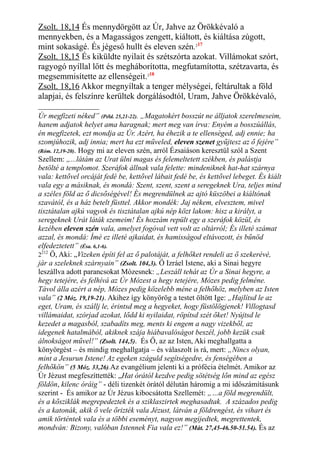 Zsolt. 18,14 És mennydörgött az Úr, Jahve az Örökkévaló a
mennyekben, és a Magasságos zengett, kiáltott, és kiáltása zúgott,
mint sokaságé. És jégeső hullt és eleven szén.217
Zsolt. 18,15 És kiküldte nyilait és szétszórta azokat. Villámokat szórt,
ragyogó nyíllal lőtt és megháborította, megfutamította, szétzavarta, és
megsemmisítette az ellenségeit.218
Zsolt. 18,16 Akkor megnyíltak a tenger mélységei, feltárultak a föld
alapjai, és felszínre kerültek dorgálásodtól, Uram, Jahve Örökkévaló,
Úr megfizeti néked” (Péld. 25,21-22). „Magatokért bosszút ne álljatok szerelmeseim,
hanem adjatok helyet ama haragnak; mert meg van írva: Enyém a bosszúállás,
én megfizetek, ezt mondja az Úr. Azért, ha éhezik a te ellenséged, adj ennie; ha
szomjúhozik, adj innia; mert ha ezt műveled, eleven szenet gyűjtesz az ő fejére”
(Róm. 12,19-20). Hogy mi az eleven szén, arról Ézsaiáson keresztül szól a Szent
Szellem: „...látám az Urat ülni magas és felemeltetett székben, és palástja
betölté a templomot. Szeráfok állnak vala felette: mindeniknek hat-hat szárnya
vala: kettővel orcáját fedé be, kettővel lábait fedé be, és kettővel lebeget. És kiált
vala egy a másiknak, és mondá: Szent, szent, szent a seregeknek Ura, teljes mind
a széles föld az ő dicsőségével! És megrendülnek az ajtó küszöbei a kiáltónak
szavától, és a ház betelt füsttel. Akkor mondék: Jaj nékem, elvesztem, mivel
tisztátalan ajkú vagyok és tisztátalan ajkú nép közt lakom: hisz a királyt, a
seregeknek Urát láták szemeim! És hozzám repült egy a szeráfok közül, és
kezében eleven szén vala, amelyet fogóval vett volt az oltárról; És illeté számat
azzal, és mondá: Ímé ez illeté ajkaidat, és hamisságod eltávozott, és bűnöd
elfedeztetett” (Ésa. 6,1-6).
2212
Ő, Aki: „Vizeken építi fel az ő palotáját, a felhőket rendeli az ő szekerévé,
jár a szeleknek szárnyain” (Zsolt. 104,3). Ő Izráel Istene, aki a Sinai hegyre
leszállva adott parancsokat Mózesnek: „Leszáll tehát az Úr a Sinai hegyre, a
hegy tetejére, és felhívá az Úr Mózest a hegy tetejére, Mózes pedig felméne.
Távol álla azért a nép, Mózes pedig közelebb méne a felhőhöz, melyben az Isten
vala” (2 Móz. 19,19-21). Akihez így könyörög a testet öltött Ige: „Hajlítsd le az
eget, Uram, és szállj le, érintsd meg a hegyeket, hogy füstölögjenek! Villogtasd
villámaidat, szórjad azokat, lődd ki nyilaidat, röpítsd szét őket! Nyújtsd le
kezedet a magasból, szabadíts meg, ments ki engem a nagy vizekből, az
idegenek hatalmából, akiknek szája hiábavalóságot beszél, jobb kezük csak
álnokságot művel!” (Zsolt. 144,5). És Ő, az az Isten, Aki meghallgatta a
könyörgést – és mindig meghallgatja – és válaszolt is rá, mert: „Nincs olyan,
mint a Jesurun Istene! Az egeken száguld segítségedre, és fenségében a
felhőkön” (5 Móz. 33,26).Az evangélium jelenti ki a prófécia ételmét. Amikor az
Úr Jézust megfeszíttették: „Hat órától kezdve pedig sötétség lőn mind az egész
földön, kilenc óráig” - déli tizenkét órától délután háromig a mi időszámításunk
szerint - És amikor az Úr Jézus kibocsátotta Szellemét: „…a föld megrendült,
és a kősziklák megrepedeztek és a sziklaszirtek meghasadtak. A százados pedig
és a katonák, akik ő vele őrizték vala Jézust, látván a földrengést, és vihart és
amik történtek vala és a többi eseményt, nagyon megijedtek, megrettentek,
mondván: Bizony, valóban Istennek Fia vala ez!” (Mát. 27,45-46.50-51.54). És az
 