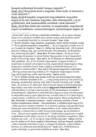 haragod szellemének fúvásától, haragos zúgásától.219
Zsolt. 18,17 Kinyújtotta kezét a magasból, felém nyúlt, és kimentett a
vizek mélyéről.220
Zsolt. 18,18 Kiragadott, megmentett megszabadított, megvédett
engem az én erős, hatalmas, kegyetlen, ádáz ellenségemtől, s az én
gyűlölőimtől, akik hatalmasabbak erősebbek voltak nálamnál.221
Zsolt. 18,19 Rám jöttek rám rontottak, és megtámadtak, megrohantak
engem veszedelmem, szerencsétlenségem, nyomorúságom napján; de
„eleven szén” azaz: az élő ige, a kijelentés eredménye: „És az egész sokaság,
amely erre a látványra verődött össze, látván azokat, amik történtek, mellét
verve visszafordult Isten felé, és visszatért Istenhez” (Luk. 23,48).
2
213
Kerub: jelentése: nagy, hatalmas, megragadó, erősen tartott; bizalmas szolga.
2
214
És az apostol megerősíti a megvallást: „...Ki az ő angyalait szelekké teszi és
az ő szolgáit tűz lángjává” (Zsid. 1,7). Akihez így könyörög Asáf: „Oh Izráelnek
pásztora, hallgass meg, aki vezérled Józsefet, mint juhnyájat; aki Kérubokon
ülsz, jelenj meg fényeddel!” (Zsolt. 80,2). És Isten válasza: „És lészen Izráel
világossága tűz gyanánt, és annak Szentje láng gyanánt, és ég és megemészti
gazát és tövisét egy napon” (Ésa. 10,17). Az Úr Jézusról, és a Krisztus testéről
szól a prófécia: „Én, az Úr, hívtalak el igazságban, és fogom kezedet, és
megőrizlek, és népnek szövetségévé teszlek, pogányoknak világosságává. Hogy
megnyisd a vakoknak szemeit, hogy a foglyot a tömlöcből kihozzad, és a
fogházból a sötétben ülőket” (Ésa. 42,6-7). Pál apostol megerősíti a kijelentést:
„Mert így parancsolta meg nekünk az Úr: Pogányok világosságává teszlek,
hogy üdvösségük légy a föld végső határáig” (ApCsel. 13,47).
2215
Az Úr felhőbe jelenik meg mindig. Erről így tesz bizonyságot Isten Igéje:
Amikor a Hórebre leszállott az Úr: „… a hegy pedig tűzben ég vala mind az ég
közepéig, mindamellett sötétség, köd, felhő és homály borította vala” (5 Móz.
4.11). „És monda az Úr Mózesnek: Ímé én hozzád megyek a felhő homályában,
hogy hallja a nép mikor beszélek veled és higgyenek néked mindörökké. És
elmondá Mózes az Úrnak a nép beszédét. És lőn harmadnapon virradatkor,
mennydörgések, villámlások és sűrű felhő lőn a hegyen és igen erős kürtzengés;
és megrémüle mind az egész táborbeli nép. Leszálla tehát az Úr a Sinai hegyre,
a hegy tetejére, és felhívá az Úr Mózest a hegy tetejére, Mózes pedig felméne” (2
Móz. 19,9.16.20). A salamoni templom – amely a Krisztus testének, a Szent
Szellem templomának előképe – felszentelésekor is felhőben jelent meg az Úr:
„Tehát egyszerre zengett a trombita- és az énekszó, úgyhogy csak egyetlen hang
hallatszott, amint dicsőítették és magasztalták az Urat. Amikor fölcsendült a
trombiták, a cintányérok és a többi zeneszerszám hangja, így dicsőítették az
Urat: „Mert jó, mert irgalma örökkévaló!” A felhő miatt a papok nem is tudták
szolgálatukat tovább ellátni, mert az Úr dicsősége betöltötte a templomot. Ekkor
Salamon így szólt: „Az Úr azt ígérte, hogy felhőben fog lakni” (2Krón. 5,13-14;
6,1). És amikor az Úr Jézus meghalt a kínoszlopon, arról így hangzik a prófécia:
„mikor eloltalak, beborítom az eget, s csillagait besötétítem, a napot felhőbe
borítom, és a hold nem fényeskedik fényével” (Ezék. 32,7) „Felöltöztetem az
egeket sötétségbe, és gyászruhával födöm be azokat” (Ésa. 50,3).
 