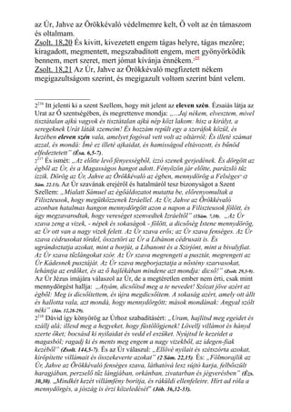 az Úr, Jahve az Örökkévaló védelmemre kelt, Ő volt az én támaszom
és oltalmam.
Zsolt. 18,20 És kivitt, kivezetett engem tágas helyre, tágas mezőre;
kiragadott, megmentett, megszabadított engem, mert gyönyörködik
bennem, mert szeret, mert jómat kívánja énnékem.222
Zsolt. 18,21 Az Úr, Jahve az Örökkévaló megfizetett nékem
megigazultságom szerint, és megigazult voltom szerint bánt velem.
2216
Itt jelenti ki a szent Szellem, hogy mit jelent az eleven szén. Ézsaiás látja az
Urat az Ő szentségében, és megrettenve mondja: „...Jaj nékem, elvesztem, mivel
tisztátalan ajkú vagyok és tisztátalan ajkú nép közt lakom: hisz a királyt, a
seregeknek Urát láták szemeim! És hozzám repült egy a szeráfok közül, és
kezében eleven szén vala, amelyet fogóval vett volt az oltárról; És illeté számat
azzal, és mondá: Ímé ez illeté ajkaidat, és hamisságod eltávozott, és bűnöd
elfedeztetett” (Ésa. 6,5-7).
2
217
És ismét: „Az előtte levő fényességből, izzó szenek gerjedének. És dörgött az
égből az Úr, és a Magasságos hangot adott. Fényözön jár előtte, parázsló tűz
izzik. Dörög az Úr, Jahve az Örökkévaló az égben, mennydörög a Felséges” (2
Sám. 22.13). Az Úr szavának erejéről és hatalmáról tesz bizonyságot a Szent
Szellem: „Mialatt Sámuel az égőáldozatot mutatta be, előrenyomultak a
Filiszteusok, hogy megütközzenek Izráellel. Az Úr, Jahve az Örökkévaló
azonban hatalmas hangon mennydörgött azon a napon a Filiszteusok fölött, és
úgy megzavarodtak, hogy vereséget szenvedtek Izráeltől” (1Sám. 7,10). „Az Úr
szava zeng a vizek, - népek és sokaságok - fölött, a dicsőség Istene mennydörög,
az Úr ott van a nagy vizek felett. Az Úr szava erős; az Úr szava fenséges. Az Úr
szava cédrusokat tördel, összetöri az Úr a Libánon cédrusait is. És
ugrándoztatja azokat, mint a borjút, a Libanont és a Szirjónt, mint a bivalyfiat.
Az Úr szava tűzlángokat szór. Az Úr szava megrengeti a pusztát, megrengeti az
Úr Kádesnek pusztáját. Az Úr szava megborjaztatja a nőstény szarvasokat,
lehántja az erdőket, és az ő hajlékában mindene azt mondja: dicső!” (Zsolt. 29,3-9).
Az Úr Jézus imájára válaszol az Úr, de a megtéretlen ember nem érti, csak mint
mennydörgést hallja: „Atyám, dicsőítsd meg a te nevedet! Szózat jöve azért az
égből: Meg is dicsőítettem, és újra megdicsőítem. A sokaság azért, amely ott állt
és hallotta vala, azt mondá, hogy mennydörgött; mások mondának: Angyal szólt
néki” (Ján. 12,28-29).
2218
Dávid így könyörög az Úrhoz szabadításért: „Uram, hajlítsd meg egeidet és
szállj alá; illesd meg a hegyeket, hogy füstölögjenek! Lövellj villámot és hányd
szerte őket; bocsásd ki nyilaidat és vedd el eszüket. Nyújtsd le kezeidet a
magasból; ragadj ki és ments meg engem a nagy vizekből, az idegen-fiak
kezéből” (Zsolt. 144,5-7). És az Úr válaszul: „Ellövé nyilait és szétszórta azokat,
kiröpítette villámait és összekeverte azokat” (2 Sám. 22,15). És: „Fölmorajlik az
Úr, Jahve az Örökkévaló fenséges szava, láthatóvá lesz sújtó karja, felbőszült
haragjában, perzselő tűz lángjában, orkánban, zivatarban és jégverésben” (Ézs.
30,30). „Mindkét kezét villámfény borítja, és ráküldi ellenfeleire. Hírt ad róla a
mennydörgés, a jószág is érzi közeledését” (Jób. 36,32-33).
 