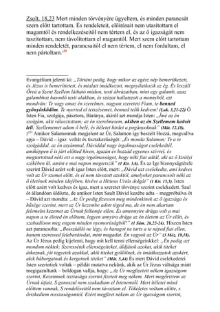 Zsolt. 18,23 Mert minden törvényére ügyeltem, és minden parancsát
szem előtt tartottam. És rendeleteit, előírásait nem utasítottam el
magamtól és rendelkezéseitől nem tértem el, és az ő igazságát nem
taszítottam, nem távolítottam el magamtól. Mert szem előtt tartottam
minden rendeletét, parancsaitól el nem tértem, el nem fordultam, el
nem pártoltam.225
Evangélium jelenti ki: „Történt pedig, hogy mikor az egész nép bemerítkezett,
és Jézus is bemeríttetett, és mialatt imádkozott, megnyilatkozik az ég. És leszáll
Őreá a Szent Szellem látható módon, testi ábrázatban, mint egy galamb, azaz
galambhoz hasonló testi alakban, és szózat hallatszott a mennyből, ezt
mondván: Te vagy amaz én szerelmes, nagyon szeretett Fiam, te benned
gyönyörködöm. Te nyerted el tetszésemet, benned telik kedvem! (Luk. 3,21-22) Ő
Isten Fia, szolgája, pásztora, Báránya, akiről azt mondja Isten: „Ímé az én
szolgám, akit választottam; az én szerelmesem, akiben az én Szellemem kedvét
leli; Szellememet adom ő belé, és ítéletet hirdet a pogányoknak” (Mát. 12,18).
2
223
Amikor Salamonnak megjelent az Úr, Salamon így beszélt Hozzá, megvallva
apja – Dávid – igaz voltát és tisztakezűségét: „És monda Salamon: Te a te
szolgáddal, az én atyámmal, Dáviddal nagy irgalmasságot cselekedtél,
amiképpen ő is járt előtted híven, igazán és hozzád egyenes szívvel, és
megtartottad néki ezt a nagy irgalmasságot, hogy néki fiat adtál, aki az ő királyi
székében ül, amint e mai napon megtetszik” (1 Kir. 3,6). És az Ige bizonyságtétele
szerint Dávid azért volt igaz Isten előtt, mert: „Dávid azt cselekedte, ami kedves
volt az Úr szemei előtt, és el nem távozott azoktól, amelyeket parancsolt néki az
ő életének minden idejében, kivéve a Hitteus Uriás dolgát” (1 Kir. 15,5). Isten
előtt azért volt kedves és igaz, mert a szeretet törvénye szerint cselekedett. Saul
őt állandóan üldözte, de amikor Isten Sault Dávid kezébe adta – megpróbálva őt
– Dávid azt mondta: „Az Úr pedig fizessen meg mindenkinek az ő igazsága és
hűsége szerint, mert az Úr kezembe adott téged ma, de én nem akartam
felemelni kezemet az Úrnak felkentje ellen. És amennyire drága volt a mai
napon a te életed én előttem, legyen annyira drága az én életem az Úr előtt, és
szabadítson meg engem minden nyomorúságból!” (1 Sám. 26,22-24). Hiszen Isten
azt parancsolta: „Bosszúálló ne légy, és haragot ne tarts a te néped fiai ellen,
hanem szeressed felebarátodat, mint magadat. Én vagyok az Úr” (3 Móz. 19,18).
Az Úr Jézus pedig kijelenti, hogy mit kell tenni ellenségeinkkel: „Én pedig azt
mondom néktek: Szeressétek ellenségeiteket, áldjátok azokat, akik titeket
átkoznak, jót tegyetek azokkal, akik titeket gyűlölnek, és imádkozzatok azokért,
akik háborgatnak és kergetnek titeket” (Mát. 5,44) És mert Dávid cselekedetei
Isten szerintiek voltak – példát mutatva nekünk, akik az Úr Jézus váltsága miatt
megigazultunk – boldogan vallja, hogy: „Az Úr megfizetett nékem igazságom
szerint, Kezeimnek tisztasága szerint fizetett meg nékem. Mert megőriztem az
Úrnak útjait, S gonoszul nem szakadtam el Istenemtől. Mert ítéletei mind
előttem vannak, S rendeléseitől nem távoztam el. Tökéletes voltam előtte, s
őrizkedtem rosszaságomtól. Ezért megfizet nékem az Úr igazságom szerint,
 