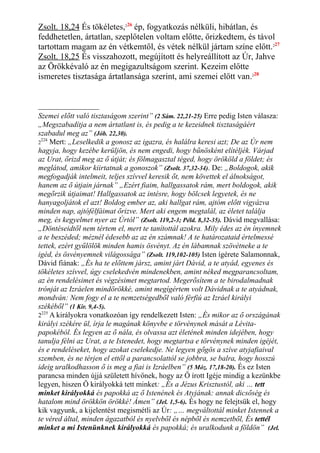 Zsolt. 18,24 És tökéletes,226
ép, fogyatkozás nélküli, hibátlan, és
feddhetetlen, ártatlan, szeplőtelen voltam előtte, őrizkedtem, és távol
tartottam magam az én vétkemtől, és vétek nélkül jártam színe előtt.227
Zsolt. 18,25 És visszahozott, megújított és helyreállított az Úr, Jahve
az Örökkévaló az én megigazultságom szerint. Kezeim előtte
ismeretes tisztasága ártatlansága szerint, ami szemei előtt van.228
Szemei előtt való tisztaságom szerint” (2 Sám. 22,21-25) Erre pedig Isten válasza:
„Megszabadítja a nem ártatlant is, és pedig a te kezeidnek tisztaságáért
szabadul meg az” (Jób. 22,30).
2
224
Mert: „Leselkedik a gonosz az igazra, és halálra keresi azt; De az Úr nem
hagyja, hogy kezébe kerüljön, és nem engedi, hogy bűnösként elítéljék. Várjad
az Urat, őrizd meg az ő útját; és fölmagasztal téged, hogy örököld a földet; és
meglátod, amikor kiirtatnak a gonoszok” (Zsolt. 37,32-34). De: „Boldogok, akik
megfogadják intelmeit, teljes szívvel keresik őt, nem követtek el álnokságot,
hanem az ő útjain járnak” „Ezért fiaim, hallgassatok rám, mert boldogok, akik
megőrzik útjaimat! Hallgassatok az intésre, hogy bölcsek legyetek, és ne
hanyagoljátok el azt! Boldog ember az, aki hallgat rám, ajtóm előtt vigyázva
minden nap, ajtófélfáimat őrizve. Mert aki engem megtalál, az életet találja
meg, és kegyelmet nyer az Úrtól” (Zsolt. 119,2-3; Péld. 8,32-35). Dávid megvallása:
„Döntéseidtől nem tértem el, mert te tanítottál azokra. Mily édes az én ínyemnek
a te beszéded; méznél édesebb az az én számnak! A te határozataid értelmessé
tettek, ezért gyűlölök minden hamis ösvényt. Az én lábamnak szövétneke a te
igéd, és ösvényemnek világossága” (Zsolt. 119,102-105) Isten ígérete Salamonnak,
Dávid fiának: „És ha te előttem jársz, amint járt Dávid, a te atyád, egyenes és
tökéletes szívvel, úgy cselekedvén mindenekben, amint néked megparancsoltam,
az én rendelésimet és végzésimet megtartod. Megerősítem a te birodalmadnak
trónját az Izráelen mindörökké, amint megígértem volt Dávidnak a te atyádnak,
mondván: Nem fogy el a te nemzetségedből való férfiú az Izráel királyi
székéből” (1 Kir. 9,4-5).
2225
A királyokra vonatkozóan így rendelkezett Isten: „És mikor az ő országának
királyi székére ül, írja le magának könyvbe e törvénynek mását a Lévita-
papokéból. És legyen az ő nála, és olvassa azt életének minden idejében, hogy
tanulja félni az Urat, a te Istenedet, hogy megtartsa e törvénynek minden igéjét,
és e rendeléseket, hogy azokat cselekedje. Ne legyen gőgös a szíve atyjafiaival
szemben, és ne térjen el ettől a parancsolattól se jobbra, se balra, hogy hosszú
ideig uralkodhasson ő is meg a fiai is Izráelben” (5 Móz. 17,18-20). És ez Isten
parancsa minden újjá született hívőnek, hogy az Ő írott Igéje mindig a kezünkbe
legyen, hiszen Ő királyokká tett minket: „És a Jézus Krisztustól, aki … tett
minket királyokká és papokká az ő Istenének és Atyjának: annak dicsőség és
hatalom mind örökkön örökké! Ámen” (Jel. 1,5-6). És hogy ne felejtsük el, hogy
kik vagyunk, a kijelentést megismétli az Úr: „… megváltottál minket Istennek a
te véred által, minden ágazatból és nyelvből és népből és nemzetből, És tettél
minket a mi Istenünknek királyokká és papokká; és uralkodunk a földön” (Jel.
 