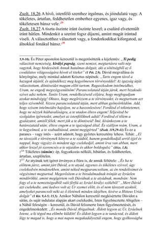 Zsolt. 18,26 A hívő, istenfélő szenthez irgalmas, és jóindulatú vagy. A
tökéletes, ártatlan, feddhetetlen emberhez egyenes, igaz vagy, és
tökéletesen bánsz vele.229
Zsolt. 18,27 A tiszta őszinte iránt őszinte leszel; a csalárd elvetemült
iránt hűtlen. Mindenkit a szerint fogsz díjazni, amint magát irántad
viseli. A választotthoz választott vagy, a fondorkodókat kiforgatod, az
álnokkal fonákul bánsz.230
5,9-10). És Péter apostolon keresztül is megerősíttetik a kijelentés: „Ti pedig
választott nemzetség, királyi papság, szent nemzet, megtartásra való nép
vagytok, hogy hirdessétek Annak hatalmas dolgait, aki a sötétségből az ő
csodálatos világosságára hívott el titeket” (1 Pét. 2,9). Dávid megvallása és
könyörgése, mely mintául adatott Krisztus népének: „Tarts engem távol a
hazugok útjától, és ajándékozz meg kegyelmesen törvényeddel! Az igazság útját
választottam, döntéseidet magam előtt tartom. Ragaszkodom intelmeidhez,
Uram, ne engedj megszégyenülnöm! Parancsolataid útján járok, mert bizakodó
szívet adsz nekem. Taníts Uram, rendelkezéseid céljára, hogy megfogadjam
azokat mindvégig! Oktass, hogy megőrizzem a te törvényedet, és megtartsam azt
teljes szívemből. Vezess parancsolataid útján, mert abban gyönyörködöm. Add,
hogy szívem intelmeidre hajoljon, ne a haszonlesésre! Fordítsd el tekintetemet,
hogy ne nézzek hiábavalóságra, a te utadon éltess engem! Teljesítsd be
szolgádon ígéretedet, amelyet az istenfélőknek adtál! Fordítsd el tőlem a
gyalázatot, amitől félek; mert jók a te döntéseid! Ímé, kívánkozom a te
határozataid után; éltess engem a te igazságod által. És szálljon reám, Uram, a
te kegyelmed, a te szabadításod, amint megígérted” (Zsolt. 119,29-41) És ez a
parancs – vagy intés – azért adatott, hogy győztes keresztény lehess. Tehát: „El
ne távozzék e törvénynek könyve a te szádtól, hanem gondolkodjál arról éjjel és
nappal, hogy vigyázz és mindent úgy cselekedjél, amint írva van abban, mert
akkor leszel jó szerencsés a te utjaidon és akkor boldogulsz” (Józs. 1,8).
2
226
Tökéletes (támím): ép, fogyatkozás nélküli, hibátlan, és feddhetetlen,
ártatlan, szeplőtelen.
2227
Az atyának tett ígéret érvényes a fiúra is, de annak feltétele: „És ha te
előttem jársz, amint járt Dávid, a te atyád, egyenes és tökéletes szívvel, úgy
cselekedvén mindenekben, amint néked megparancsoltam, az én rendelésimet és
végzésimet megtartod. Megerősítem a te birodalmadnak trónját az Izráelen
mindörökké, amint megígértem volt Dávidnak a te atyádnak, mondván: Nem
fogy el a te nemzetségedből való férfiú az Izráel királyi székéből” „Mert Dávid
azt cselekedte, ami kedves volt az Úr szemei előtt, és el nem távozott azoktól,
amelyeket parancsolt néki az ő életének minden idejében, kivéve a Hitteus Uriás
dolgát” (1 Kir. 9,4-5; 15,5). Amikor Nábálon keresztül megkísértette Dávidot a
sátán, és saját indulatai alapján akart cselekedni, Isten figyelmeztette Abigélen –
a Nábál feleségén – keresztül, és Dávid felismerte Isten figyelmeztetését, és
engedelmeskedett: „És monda Dávid Abigailnak: Áldott legyen az Úr, Izráelnek
Istene, a ki téged ma előmbe küldött! És áldott legyen a te tanácsod, és áldott
légy te magad is, hogy a mai napon megakadályoztál engem, hogy gyilkosságba
 