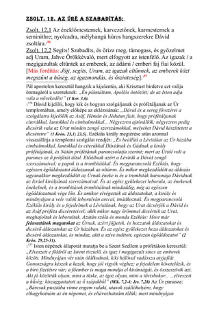 Zsolt. 12. AZ ÚRé A sZAbAdítÁs;
Zsolt. 12,1 Az éneklőmesternek, karvezetőnek, karmesternek a
seminithre; nyolcadra, mélyhangú húros hangszerekre Dávid
zsoltára.156
Zsolt. 12,2 Segíts! Szabadíts, és őrizz meg, támogass, és győzelmet
adj Uram, Jahve Örökkévaló, mert elfogyott az istenfélő. Az igazak / a
megigazultak eltűntek az emberek, az ádámi / emberi faj fiai közül.
[Más fordítás: Jöjj, segíts, Uram, az igazak eltűnnek, az emberek közt
megszűnt a hűség, az igazmondás, és őszinteség].157
Pál apostolon keresztül hangzik a kijelentés, aki Krisztust hirdetve ezt vallja
önmagáról a szenteknek: „Én plántáltam, Apollós öntözött; de az Isten adja
vala a növekedést” (1 Kor. 3,6).
1
156
Dávid kijelöli, hogy kik és hogyan szolgáljanak és prófétáljanak az Úr
templomában, amely előképe az eklézsiának: „Dávid és a sereg fővezérei a
szolgálatra kijelölék az Asáf, Hémán és Jédutun fiait, hogy prófétáljanak
citerákkal, lantokkal és cimbalmokkal... Négyezren ajtónállók; négyezren pedig
dicsérik vala az Urat minden zengő szerszámokkal, melyeket Dávid készíttetett a
dicséretre” (1 Krón. 25,1; 23,5). Ezékiás király megtérése után azonnal
visszaállítja a templomi szolgálat rendjét: „És beállítá a Lévitákat az Úr házába
cimbalmokkal, lantokkal és citerákkal Dávidnak és Gádnak a király
prófétájának, és Nátán prófétának parancsolatja szerint; mert az Úrtól volt a
parancs az ő prófétái által. Előállnak azért a Léviták a Dávid zengő
szerszámaival; a papok is a trombitákkal. És megparancsolá Ezékiás, hogy
egészen égőáldozatot áldozzanak az oltáron. És mikor megkezdődött az áldozás
ugyanakkor megkezdődött az Úrnak éneke is és a trombiták harsonája Dávidnak
az Izráel királyának szerszámaival. És az egész gyülekezet leborula, az énekesek
énekelnek, és a trombitások trombitálnak mindaddig, míg az egészen
égőáldozatnak vége lőn. És amikor elvégezték az áldozatokat, a király és
mindnyájan a vele valók leborulván arccal, imádkoznak. És megparancsolá
Ezékiás király és a fejedelmek a Lévitáknak, hogy az Urat dicsérjék a Dávid és
az Asáf próféta dicséreteivel; akik mikor nagy örömmel dicsérték az Urat,
meghajoltak és leborultak. Azután szóla és monda Ezékiás: Most már
felavattátok magatokat az Úrnak, azért jöjjetek, és hozzatok áldozatokat és
dicsérő áldozatokat az Úr házában. És az egész gyülekezet hoza áldozatokat és
dicsérő áldozatokat, és mindaz, akit a szíve indított, egészen égőáldozatot” (2
Krón. 29,25-31).
1
157
Isten népének állapotát mutatja be a Szent Szellem a prófétákon keresztül:
„Elveszett e földről az Istent tisztelő, és igaz / megigazult sincs az emberek
között. Mindnyájan vér után ólálkodnak, kiki hálóval vadássza atyjafiát.
Gonoszságra készek a kezek, hogy jól vigyék véghez; a fejedelem követelőzik, és
a bíró fizetésre vár; a főember is maga mondja el kívánságát, és összeszövik azt.
Aki jó közöttük olyan, mint a tüske, az igaz olyan, mint a tövisbokor... ...elveszett
a hűség; kiszaggattatott az ő szájukból” (Mik. 7,2-4; Jer. 7,28) Az Úr panasza:
„Bárcsak pusztába vinne engem valaki, utasok szállóhelyére, hogy
elhagyhatnám az én népemet, és eltávozhatnám tőlük; mert mindnyájan
 