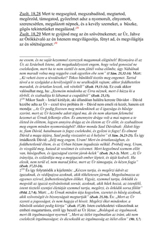 Zsolt. 18,28 Mert te megsegíted, megszabadítod, megtartod,
megőrzöd, támogatod, győzelmet adsz a nyomorult, elnyomott,
szerencsétlen, megalázott népnek, és a kevély szemeket, a büszke,
gőgös tekintetűeket megalázod.231
Zsolt. 18,29 Mert te gyújtod meg az én szövétnekemet; az Úr, Jahve
az Örökkévaló az én Istenem megvilágosítja, fényt ad, és megvilágítja
az én sötétségemet.232
ne essem, és ne saját kezemmel szerezzek magamnak elégtételt! Bizonyára él az
Úr, az Izráelnek Istene, aki megakadályozott engem, hogy veled gonoszul ne
cselekedjem, mert ha te nem siettél és nem jöttél volna előmbe, úgy Nábálnak
nem maradt volna meg reggelre csak egyetlen ebe sem” (1 Sám. 25,32-34). Mert:
„Ki veheti észre a tévedéseket? Titkos bűnöktől tisztíts meg engemet. Tartsd
távol a te szolgádat a kevélységtől is ne uralkodjék rajtam; akkor feddhetetlen
maradok, és ártatlan leszek, sok vétektől” (Zsolt. 19,13-14). Ez csak akkor
valósulhat meg, ha: „Szemeim mindenha az Úrra néznek, mert ő húzza ki a
tőrből, és szabadítja ki lábamat a csapdából” (Zsolt. 25,15).
2228
Mikor Sault – Izráel királyát, aki állandóan halálra kereste Dávidot – Dávid
kezébe adta az Úr – ezzel téve próbára őt – Dávid nem emeli rá kezét, hanem ezt
mondja: „Az Úr pedig fizessen meg mindenkinek az ő igazsága és hűsége
szerint, mert az Úr kezembe adott téged ma, de én nem akartam felemelni
kezemet az Úrnak felkentje ellen. És amennyire drága volt a mai napon a te
életed én előttem, legyen annyira drága az én életem az Úr előtt, és szabadítson
meg engem minden nyomorúságból! Akkor monda Saul Dávidnak: Áldott légy
te, fiam Dávid, hatalmasan is fogsz cselekedni, és győzni is fogsz! És elment
Dávid a maga útjára, Saul pedig visszatért az ő helyére” (1 Sám. 26,23-25). És így
imádkozik Dávid: „Ítélj meg engem, Uram! Mert én ártatlanságban, és
feddhetetlenül éltem, és az Úrban bíztam ingadozás nélkül. Próbálj meg, Uram,
és vizsgáld meg, kutasd át veséimet és szívemet. Mert kegyelmed szemem előtt
van, hűségedben, és igazságod szerint járok-kelek” (Zsolt. 26,1-3). Mert: „Az Úr
irányítja, és szilárdítja meg a megigazult ember lépteit, és útját kedveli. Ha
elesik, nem terül el, nem marad fekve, mert az Úr támogatja, és kézen fogja”
(Zsolt. 37,23-24).
2229
És így folytatódik a kijelentés: „Készen tartja, és megőrzi üdvét az
igazaknak, és védőpajzsa azoknak, akik tökéletesen járnak. Megoltalmazza az
egyenes szívvel, fedhetetlenségben élőket. Vigyáz, szemmel tartja, őrködik és
megvédi az igazzá nyilvánítottak sorsát, azoknak, akik hűek hozzá, az istenfélő,
istent tisztelő szentjei életútját szemmel tartja, megőrzi, és őrködik sorsa fölött”
(Péld. 2,7-8). Mert: „Az Úrnak minden útja kegyelem, szeretet és hűség azoknak,
akik szövetségét és bizonyságait megtartják” (Zsolt. 25,10). És: „Mert az Úr
szereti a jogosságot, és nem hagyja el híveit. Megőrzi őket mindenkor, a
bűnösök utódait pedig kiirtja” (Zsolt. 37,28). Isten cselekedetei válaszolnak az
emberi magatartásra, erről így beszél az Úr Jézus: „Boldogok az irgalmasok,
mert ők irgalmasságot nyernek”„Mert az ítélet irgalmatlan az iránt, aki nem
cselekszik irgalmasságot; és dicsekedik az irgalmasság az ítélet ellen” (Mt. 5,7;
 